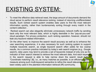 EXISTING SYSTEM: 
• To meet the effective data retrieval need, the large amount of documents demand the 
cloud server to perform result relevance ranking, instead of returning undifferentiated 
results. Such ranked search system enables data users to find the most relevant 
information quickly, rather than burdensomely sorting through every match in the 
content collection . 
• Ranked search can also elegantly eliminate unnecessary network traffic by sending 
back only the most relevant data, which is highly desirable in the “pay-as-you-use” 
cloud paradigm. For privacy protection, such ranking operation, however, should not 
leak any keyword related information. 
• On the other hand, to improve the search result accuracy as well as to enhance the 
user searching experience, it is also necessary for such ranking system to support 
multiple keywords search, as single keyword search often yields far too coarse 
results. As a common practice indicated by today’s web search engines (e.g., Google 
search), data users may tend to provide a set of keywords instead of only one as the 
indicator of their search interest to retrieve the most relevant data. And each keyword 
in the search request is able to help narrow down the search result further. 
“Coordinate matching” [6], i.e., as many matches as possible, is an efficient similarity 
measure among such multi-keyword semantics to refine the result relevance, and has 
been widely used in the plaintext information retrieval (IR) community. 
 