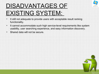 DISADVANTAGES OF 
EXISTING SYSTEM: 
• It still not adequate to provide users with acceptable result ranking 
functionality. 
• It cannot accommodate such high service-level requirements like system 
usability, user searching experience, and easy information discovery. 
• Shared data will not be secure. 
 