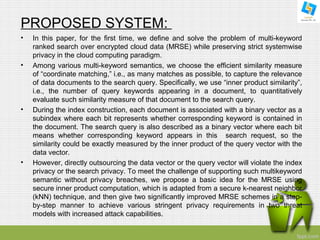 PROPOSED SYSTEM: 
• In this paper, for the first time, we define and solve the problem of multi-keyword 
ranked search over encrypted cloud data (MRSE) while preserving strict systemwise 
privacy in the cloud computing paradigm. 
• Among various multi-keyword semantics, we choose the efficient similarity measure 
of “coordinate matching,” i.e., as many matches as possible, to capture the relevance 
of data documents to the search query. Specifically, we use “inner product similarity”, 
i.e., the number of query keywords appearing in a document, to quantitatively 
evaluate such similarity measure of that document to the search query. 
• During the index construction, each document is associated with a binary vector as a 
subindex where each bit represents whether corresponding keyword is contained in 
the document. The search query is also described as a binary vector where each bit 
means whether corresponding keyword appears in this search request, so the 
similarity could be exactly measured by the inner product of the query vector with the 
data vector. 
• However, directly outsourcing the data vector or the query vector will violate the index 
privacy or the search privacy. To meet the challenge of supporting such multikeyword 
semantic without privacy breaches, we propose a basic idea for the MRSE using 
secure inner product computation, which is adapted from a secure k-nearest neighbor 
(kNN) technique, and then give two significantly improved MRSE schemes in a step-by- 
step manner to achieve various stringent privacy requirements in two threat 
models with increased attack capabilities. 
 