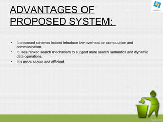 ADVANTAGES OF 
PROPOSED SYSTEM: 
• It proposed schemes indeed introduce low overhead on computation and 
communication. 
• It uses ranked search mechanism to support more search semantics and dynamic 
data operations. 
• It is more secure and efficient. 
 