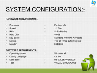 SYSTEM CONFIGURATION:- 
HARDWARE REQUIREMENTS:- 
• Processor - Pentium –IV 
• Speed - 1.1 Ghz 
• RAM - 512 MB(min) 
• Hard Disk - 40 GB 
• Key Board - Standard Windows Keyboard 
• Mouse - Two or Three Button Mouse 
• Monitor - LCD/LED 
• 
SOFTWARE REQUIREMENTS: 
• Operating system : Windows XP 
• Coding Language : C# .net 
• Data Base : MSSQLSERVER2005 
• Tool : VISUAL STUDIO 2008 
 