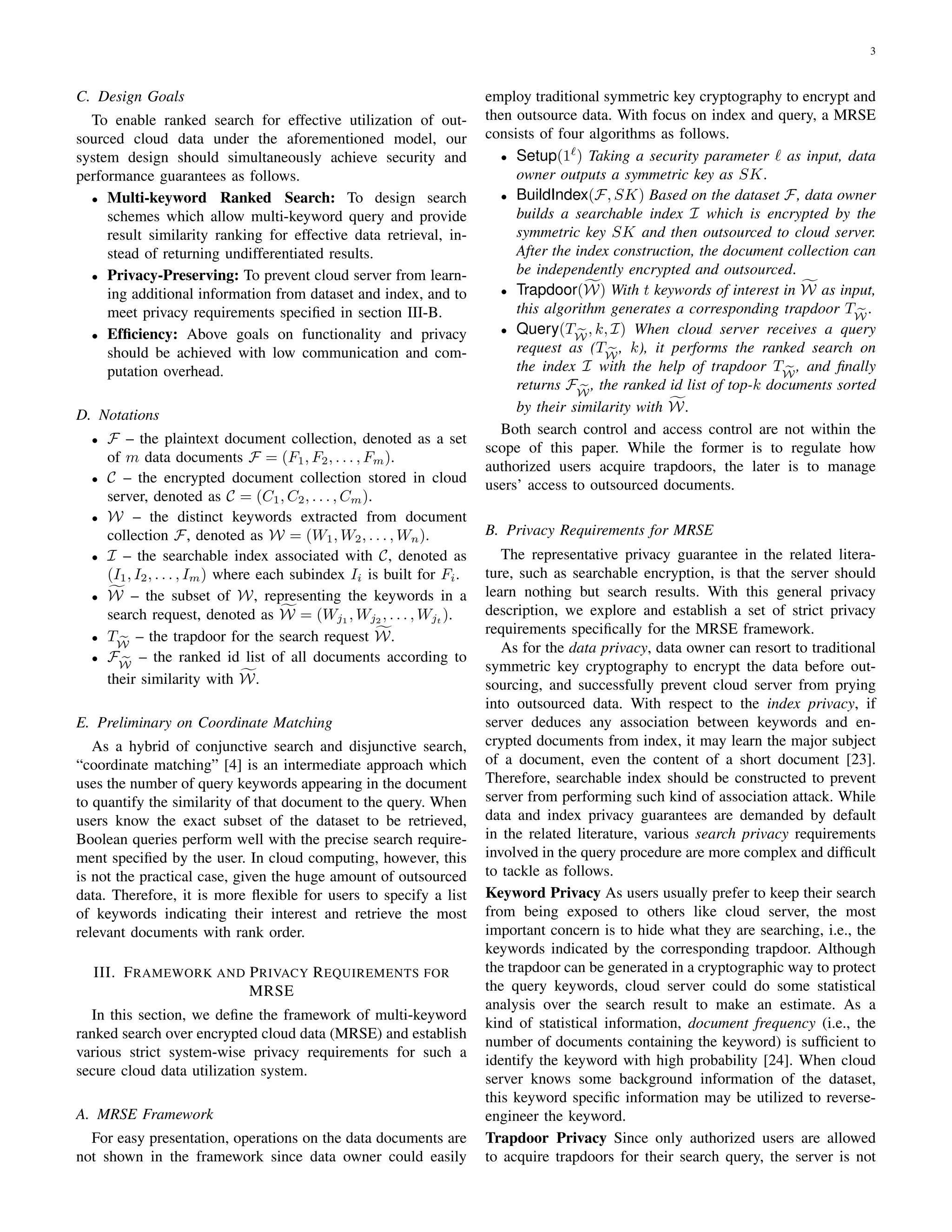 3
C. Design Goals
To enable ranked search for effective utilization of out-
sourced cloud data under the aforementioned model, our
system design should simultaneously achieve security and
performance guarantees as follows.
• Multi-keyword Ranked Search: To design search
schemes which allow multi-keyword query and provide
result similarity ranking for effective data retrieval, in-
stead of returning undifferentiated results.
• Privacy-Preserving: To prevent cloud server from learn-
ing additional information from dataset and index, and to
meet privacy requirements speciﬁed in section III-B.
• Efﬁciency: Above goals on functionality and privacy
should be achieved with low communication and com-
putation overhead.
D. Notations
• F – the plaintext document collection, denoted as a set
of m data documents F = (F1, F2, . . . , Fm).
• C – the encrypted document collection stored in cloud
server, denoted as C = (C1, C2, . . . , Cm).
• W – the distinct keywords extracted from document
collection F, denoted as W = (W1, W2, . . . , Wn).
• I – the searchable index associated with C, denoted as
(I1, I2, . . . , Im) where each subindex Ii is built for Fi.
• W – the subset of W, representing the keywords in a
search request, denoted as W = (Wj1
, Wj2
, . . . , Wjt
).
• TW
– the trapdoor for the search request W.
• FW
– the ranked id list of all documents according to
their similarity with W.
E. Preliminary on Coordinate Matching
As a hybrid of conjunctive search and disjunctive search,
“coordinate matching” [4] is an intermediate approach which
uses the number of query keywords appearing in the document
to quantify the similarity of that document to the query. When
users know the exact subset of the dataset to be retrieved,
Boolean queries perform well with the precise search require-
ment speciﬁed by the user. In cloud computing, however, this
is not the practical case, given the huge amount of outsourced
data. Therefore, it is more ﬂexible for users to specify a list
of keywords indicating their interest and retrieve the most
relevant documents with rank order.
III. FRAMEWORK AND PRIVACY REQUIREMENTS FOR
MRSE
In this section, we deﬁne the framework of multi-keyword
ranked search over encrypted cloud data (MRSE) and establish
various strict system-wise privacy requirements for such a
secure cloud data utilization system.
A. MRSE Framework
For easy presentation, operations on the data documents are
not shown in the framework since data owner could easily
employ traditional symmetric key cryptography to encrypt and
then outsource data. With focus on index and query, a MRSE
consists of four algorithms as follows.
• Setup(1 ) Taking a security parameter as input, data
owner outputs a symmetric key as SK.
• BuildIndex(F, SK) Based on the dataset F, data owner
builds a searchable index I which is encrypted by the
symmetric key SK and then outsourced to cloud server.
After the index construction, the document collection can
be independently encrypted and outsourced.
• Trapdoor(W) With t keywords of interest in W as input,
this algorithm generates a corresponding trapdoor TW
.
• Query(TW
, k, I) When cloud server receives a query
request as (TW
, k), it performs the ranked search on
the index I with the help of trapdoor TW
, and ﬁnally
returns FW
, the ranked id list of top-k documents sorted
by their similarity with W.
Both search control and access control are not within the
scope of this paper. While the former is to regulate how
authorized users acquire trapdoors, the later is to manage
users’ access to outsourced documents.
B. Privacy Requirements for MRSE
The representative privacy guarantee in the related litera-
ture, such as searchable encryption, is that the server should
learn nothing but search results. With this general privacy
description, we explore and establish a set of strict privacy
requirements speciﬁcally for the MRSE framework.
As for the data privacy, data owner can resort to traditional
symmetric key cryptography to encrypt the data before out-
sourcing, and successfully prevent cloud server from prying
into outsourced data. With respect to the index privacy, if
server deduces any association between keywords and en-
crypted documents from index, it may learn the major subject
of a document, even the content of a short document [23].
Therefore, searchable index should be constructed to prevent
server from performing such kind of association attack. While
data and index privacy guarantees are demanded by default
in the related literature, various search privacy requirements
involved in the query procedure are more complex and difﬁcult
to tackle as follows.
Keyword Privacy As users usually prefer to keep their search
from being exposed to others like cloud server, the most
important concern is to hide what they are searching, i.e., the
keywords indicated by the corresponding trapdoor. Although
the trapdoor can be generated in a cryptographic way to protect
the query keywords, cloud server could do some statistical
analysis over the search result to make an estimate. As a
kind of statistical information, document frequency (i.e., the
number of documents containing the keyword) is sufﬁcient to
identify the keyword with high probability [24]. When cloud
server knows some background information of the dataset,
this keyword speciﬁc information may be utilized to reverse-
engineer the keyword.
Trapdoor Privacy Since only authorized users are allowed
to acquire trapdoors for their search query, the server is not
 