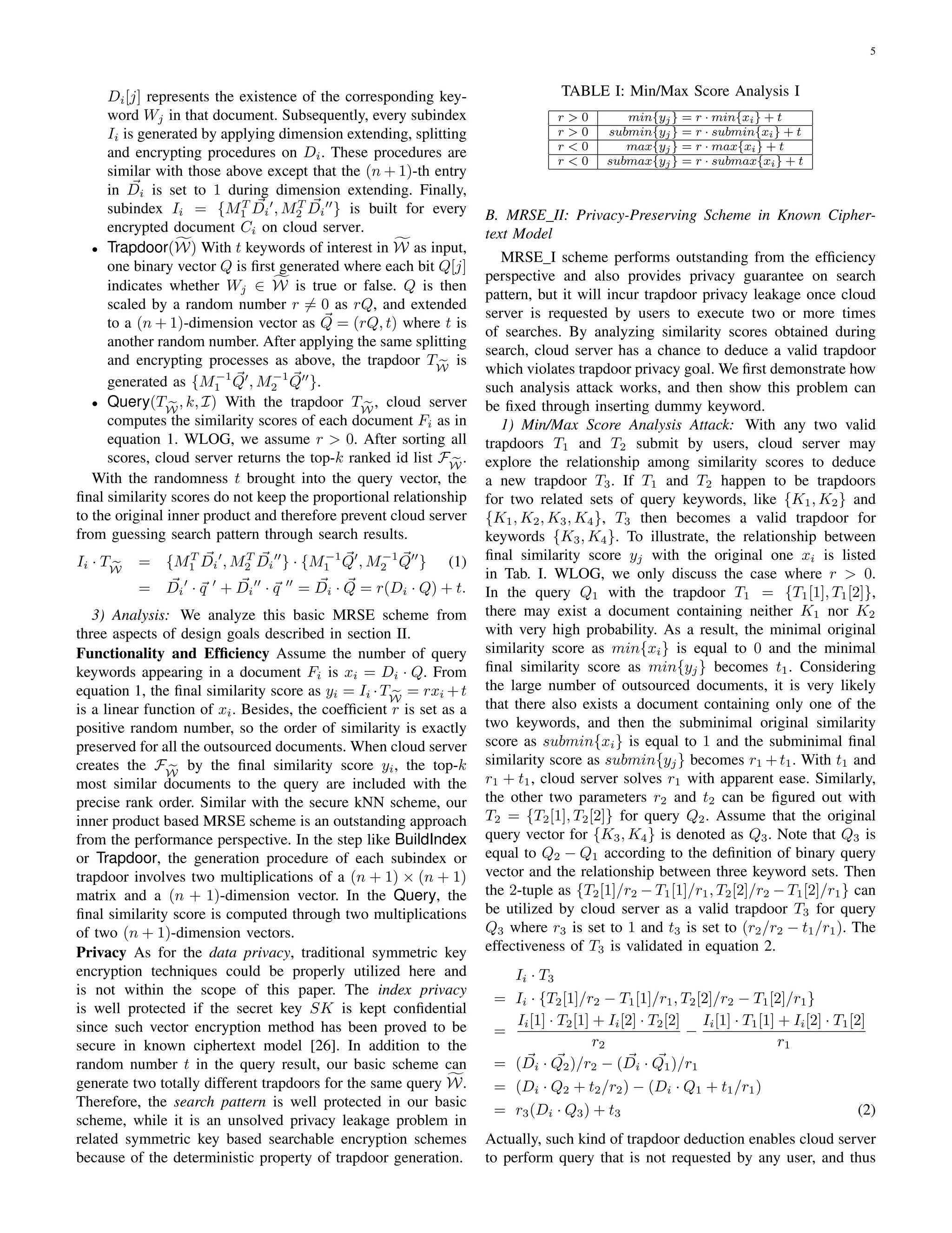 5
Di[j] represents the existence of the corresponding key-
word Wj in that document. Subsequently, every subindex
Ii is generated by applying dimension extending, splitting
and encrypting procedures on Di. These procedures are
similar with those above except that the (n + 1)-th entry
in Di is set to 1 during dimension extending. Finally,
subindex Ii = {MT
1 Di , MT
2 Di } is built for every
encrypted document Ci on cloud server.
• Trapdoor(W) With t keywords of interest in W as input,
one binary vector Q is ﬁrst generated where each bit Q[j]
indicates whether Wj ∈ W is true or false. Q is then
scaled by a random number r = 0 as rQ, and extended
to a (n + 1)-dimension vector as Q = (rQ, t) where t is
another random number. After applying the same splitting
and encrypting processes as above, the trapdoor TW
is
generated as {M−1
1 Q , M−1
2 Q }.
• Query(TW
, k, I) With the trapdoor TW
, cloud server
computes the similarity scores of each document Fi as in
equation 1. WLOG, we assume r > 0. After sorting all
scores, cloud server returns the top-k ranked id list FW
.
With the randomness t brought into the query vector, the
ﬁnal similarity scores do not keep the proportional relationship
to the original inner product and therefore prevent cloud server
from guessing search pattern through search results.
Ii · TW
= {MT
1 Di , MT
2 Di } · {M−1
1 Q , M−1
2 Q } (1)
= Di · q + Di · q = Di · Q = r(Di · Q) + t.
3) Analysis: We analyze this basic MRSE scheme from
three aspects of design goals described in section II.
Functionality and Efﬁciency Assume the number of query
keywords appearing in a document Fi is xi = Di · Q. From
equation 1, the ﬁnal similarity score as yi = Ii ·TW
= rxi +t
is a linear function of xi. Besides, the coefﬁcient r is set as a
positive random number, so the order of similarity is exactly
preserved for all the outsourced documents. When cloud server
creates the FW
by the ﬁnal similarity score yi, the top-k
most similar documents to the query are included with the
precise rank order. Similar with the secure kNN scheme, our
inner product based MRSE scheme is an outstanding approach
from the performance perspective. In the step like BuildIndex
or Trapdoor, the generation procedure of each subindex or
trapdoor involves two multiplications of a (n + 1) × (n + 1)
matrix and a (n + 1)-dimension vector. In the Query, the
ﬁnal similarity score is computed through two multiplications
of two (n + 1)-dimension vectors.
Privacy As for the data privacy, traditional symmetric key
encryption techniques could be properly utilized here and
is not within the scope of this paper. The index privacy
is well protected if the secret key SK is kept conﬁdential
since such vector encryption method has been proved to be
secure in known ciphertext model [26]. In addition to the
random number t in the query result, our basic scheme can
generate two totally different trapdoors for the same query W.
Therefore, the search pattern is well protected in our basic
scheme, while it is an unsolved privacy leakage problem in
related symmetric key based searchable encryption schemes
because of the deterministic property of trapdoor generation.
TABLE I: Min/Max Score Analysis I
r > 0 min{yj} = r · min{xi} + t
r > 0 submin{yj} = r · submin{xi} + t
r < 0 max{yj} = r · max{xi} + t
r < 0 submax{yj} = r · submax{xi} + t
B. MRSE II: Privacy-Preserving Scheme in Known Cipher-
text Model
MRSE I scheme performs outstanding from the efﬁciency
perspective and also provides privacy guarantee on search
pattern, but it will incur trapdoor privacy leakage once cloud
server is requested by users to execute two or more times
of searches. By analyzing similarity scores obtained during
search, cloud server has a chance to deduce a valid trapdoor
which violates trapdoor privacy goal. We ﬁrst demonstrate how
such analysis attack works, and then show this problem can
be ﬁxed through inserting dummy keyword.
1) Min/Max Score Analysis Attack: With any two valid
trapdoors T1 and T2 submit by users, cloud server may
explore the relationship among similarity scores to deduce
a new trapdoor T3. If T1 and T2 happen to be trapdoors
for two related sets of query keywords, like {K1, K2} and
{K1, K2, K3, K4}, T3 then becomes a valid trapdoor for
keywords {K3, K4}. To illustrate, the relationship between
ﬁnal similarity score yj with the original one xi is listed
in Tab. I. WLOG, we only discuss the case where r > 0.
In the query Q1 with the trapdoor T1 = {T1[1], T1[2]},
there may exist a document containing neither K1 nor K2
with very high probability. As a result, the minimal original
similarity score as min{xi} is equal to 0 and the minimal
ﬁnal similarity score as min{yj} becomes t1. Considering
the large number of outsourced documents, it is very likely
that there also exists a document containing only one of the
two keywords, and then the subminimal original similarity
score as submin{xi} is equal to 1 and the subminimal ﬁnal
similarity score as submin{yj} becomes r1 +t1. With t1 and
r1 + t1, cloud server solves r1 with apparent ease. Similarly,
the other two parameters r2 and t2 can be ﬁgured out with
T2 = {T2[1], T2[2]} for query Q2. Assume that the original
query vector for {K3, K4} is denoted as Q3. Note that Q3 is
equal to Q2 − Q1 according to the deﬁnition of binary query
vector and the relationship between three keyword sets. Then
the 2-tuple as {T2[1]/r2 − T1[1]/r1, T2[2]/r2 − T1[2]/r1} can
be utilized by cloud server as a valid trapdoor T3 for query
Q3 where r3 is set to 1 and t3 is set to (r2/r2 − t1/r1). The
effectiveness of T3 is validated in equation 2.
Ii · T3
= Ii · {T2[1]/r2 − T1[1]/r1, T2[2]/r2 − T1[2]/r1}
=
Ii[1] · T2[1] + Ii[2] · T2[2]
r2
−
Ii[1] · T1[1] + Ii[2] · T1[2]
r1
= (Di · Q2)/r2 − (Di · Q1)/r1
= (Di · Q2 + t2/r2) − (Di · Q1 + t1/r1)
= r3(Di · Q3) + t3 (2)
Actually, such kind of trapdoor deduction enables cloud server
to perform query that is not requested by any user, and thus
 
