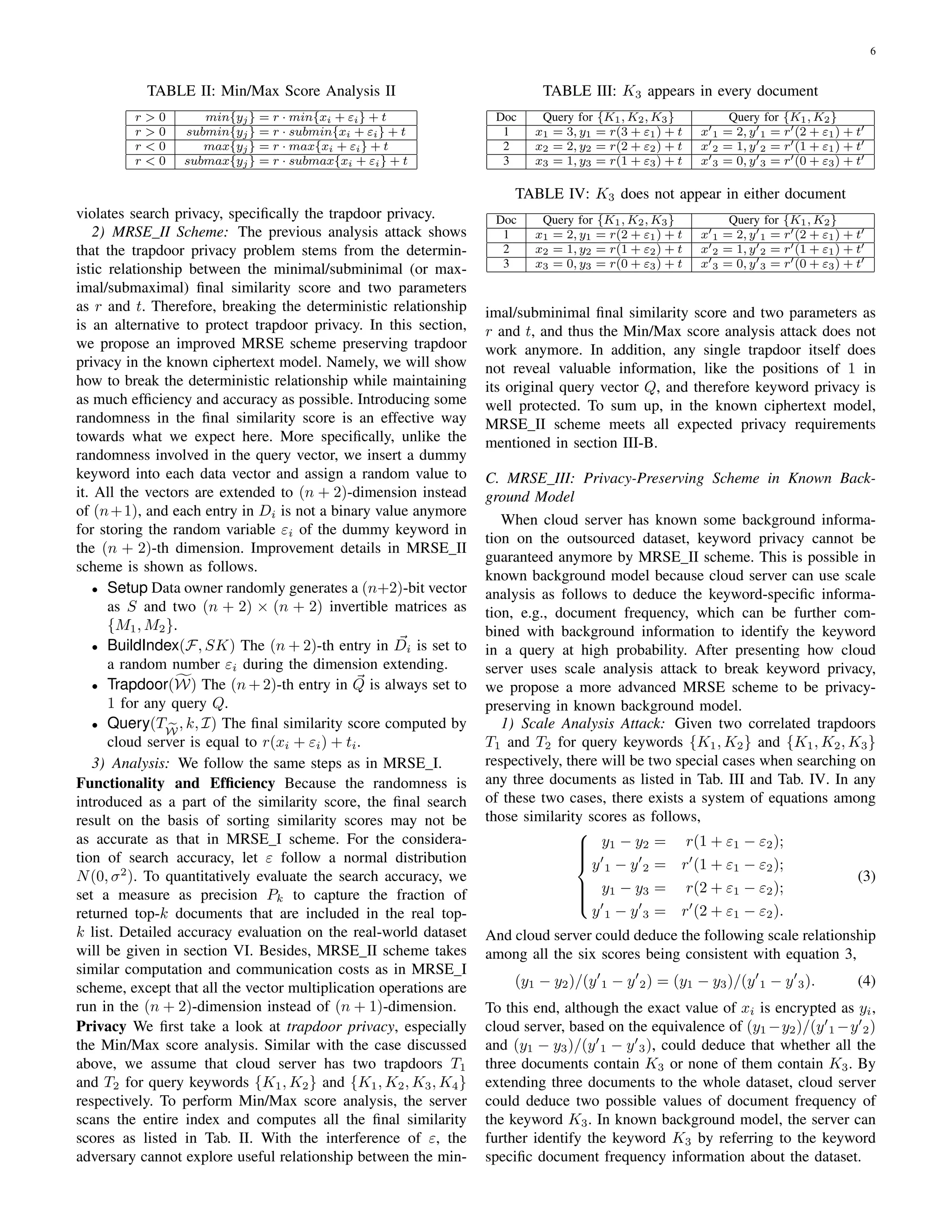 6
TABLE II: Min/Max Score Analysis II
r > 0 min{yj} = r · min{xi + εi} + t
r > 0 submin{yj} = r · submin{xi + εi} + t
r < 0 max{yj} = r · max{xi + εi} + t
r < 0 submax{yj} = r · submax{xi + εi} + t
violates search privacy, speciﬁcally the trapdoor privacy.
2) MRSE II Scheme: The previous analysis attack shows
that the trapdoor privacy problem stems from the determin-
istic relationship between the minimal/subminimal (or max-
imal/submaximal) ﬁnal similarity score and two parameters
as r and t. Therefore, breaking the deterministic relationship
is an alternative to protect trapdoor privacy. In this section,
we propose an improved MRSE scheme preserving trapdoor
privacy in the known ciphertext model. Namely, we will show
how to break the deterministic relationship while maintaining
as much efﬁciency and accuracy as possible. Introducing some
randomness in the ﬁnal similarity score is an effective way
towards what we expect here. More speciﬁcally, unlike the
randomness involved in the query vector, we insert a dummy
keyword into each data vector and assign a random value to
it. All the vectors are extended to (n + 2)-dimension instead
of (n+1), and each entry in Di is not a binary value anymore
for storing the random variable εi of the dummy keyword in
the (n + 2)-th dimension. Improvement details in MRSE II
scheme is shown as follows.
• Setup Data owner randomly generates a (n+2)-bit vector
as S and two (n + 2) × (n + 2) invertible matrices as
{M1, M2}.
• BuildIndex(F, SK) The (n + 2)-th entry in Di is set to
a random number εi during the dimension extending.
• Trapdoor(W) The (n + 2)-th entry in Q is always set to
1 for any query Q.
• Query(TW
, k, I) The ﬁnal similarity score computed by
cloud server is equal to r(xi + εi) + ti.
3) Analysis: We follow the same steps as in MRSE I.
Functionality and Efﬁciency Because the randomness is
introduced as a part of the similarity score, the ﬁnal search
result on the basis of sorting similarity scores may not be
as accurate as that in MRSE I scheme. For the considera-
tion of search accuracy, let ε follow a normal distribution
N(0, σ2
). To quantitatively evaluate the search accuracy, we
set a measure as precision Pk to capture the fraction of
returned top-k documents that are included in the real top-
k list. Detailed accuracy evaluation on the real-world dataset
will be given in section VI. Besides, MRSE II scheme takes
similar computation and communication costs as in MRSE I
scheme, except that all the vector multiplication operations are
run in the (n + 2)-dimension instead of (n + 1)-dimension.
Privacy We ﬁrst take a look at trapdoor privacy, especially
the Min/Max score analysis. Similar with the case discussed
above, we assume that cloud server has two trapdoors T1
and T2 for query keywords {K1, K2} and {K1, K2, K3, K4}
respectively. To perform Min/Max score analysis, the server
scans the entire index and computes all the ﬁnal similarity
scores as listed in Tab. II. With the interference of ε, the
adversary cannot explore useful relationship between the min-
TABLE III: K3 appears in every document
Doc Query for {K1, K2, K3} Query for {K1, K2}
1 x1 = 3, y1 = r(3 + ε1) + t x 1 = 2, y 1 = r (2 + ε1) + t
2 x2 = 2, y2 = r(2 + ε2) + t x 2 = 1, y 2 = r (1 + ε1) + t
3 x3 = 1, y3 = r(1 + ε3) + t x 3 = 0, y 3 = r (0 + ε3) + t
TABLE IV: K3 does not appear in either document
Doc Query for {K1, K2, K3} Query for {K1, K2}
1 x1 = 2, y1 = r(2 + ε1) + t x 1 = 2, y 1 = r (2 + ε1) + t
2 x2 = 1, y2 = r(1 + ε2) + t x 2 = 1, y 2 = r (1 + ε1) + t
3 x3 = 0, y3 = r(0 + ε3) + t x 3 = 0, y 3 = r (0 + ε3) + t
imal/subminimal ﬁnal similarity score and two parameters as
r and t, and thus the Min/Max score analysis attack does not
work anymore. In addition, any single trapdoor itself does
not reveal valuable information, like the positions of 1 in
its original query vector Q, and therefore keyword privacy is
well protected. To sum up, in the known ciphertext model,
MRSE II scheme meets all expected privacy requirements
mentioned in section III-B.
C. MRSE III: Privacy-Preserving Scheme in Known Back-
ground Model
When cloud server has known some background informa-
tion on the outsourced dataset, keyword privacy cannot be
guaranteed anymore by MRSE II scheme. This is possible in
known background model because cloud server can use scale
analysis as follows to deduce the keyword-speciﬁc informa-
tion, e.g., document frequency, which can be further com-
bined with background information to identify the keyword
in a query at high probability. After presenting how cloud
server uses scale analysis attack to break keyword privacy,
we propose a more advanced MRSE scheme to be privacy-
preserving in known background model.
1) Scale Analysis Attack: Given two correlated trapdoors
T1 and T2 for query keywords {K1, K2} and {K1, K2, K3}
respectively, there will be two special cases when searching on
any three documents as listed in Tab. III and Tab. IV. In any
of these two cases, there exists a system of equations among
those similarity scores as follows,



y1 − y2 = r(1 + ε1 − ε2);
y 1 − y 2 = r (1 + ε1 − ε2);
y1 − y3 = r(2 + ε1 − ε2);
y 1 − y 3 = r (2 + ε1 − ε2).
(3)
And cloud server could deduce the following scale relationship
among all the six scores being consistent with equation 3,
(y1 − y2)/(y 1 − y 2) = (y1 − y3)/(y 1 − y 3). (4)
To this end, although the exact value of xi is encrypted as yi,
cloud server, based on the equivalence of (y1 −y2)/(y 1 −y 2)
and (y1 − y3)/(y 1 − y 3), could deduce that whether all the
three documents contain K3 or none of them contain K3. By
extending three documents to the whole dataset, cloud server
could deduce two possible values of document frequency of
the keyword K3. In known background model, the server can
further identify the keyword K3 by referring to the keyword
speciﬁc document frequency information about the dataset.
 
