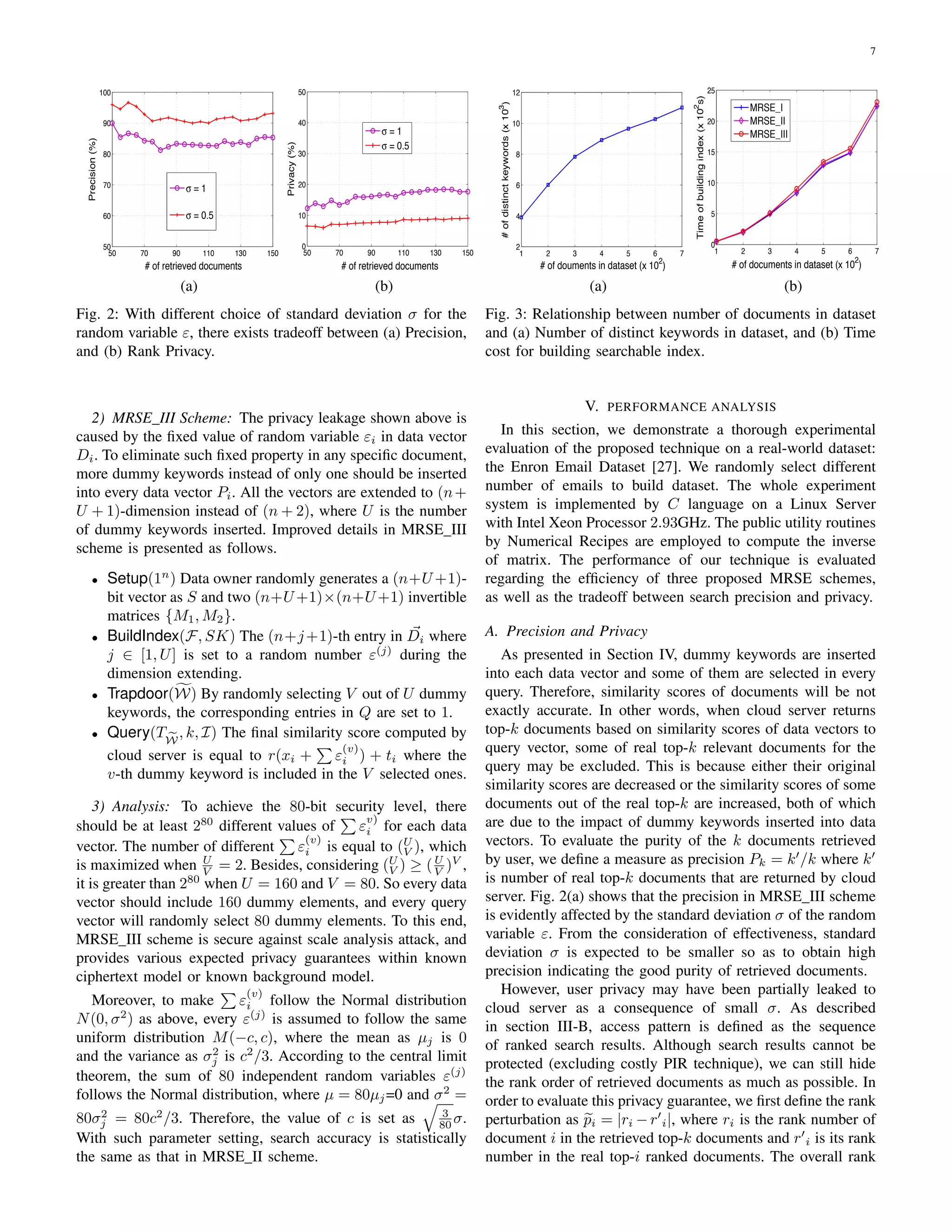 7
50 70 90 110 130 150
50
60
70
80
90
100
# of retrieved documents
Precision(%)
σ = 1
σ = 0.5
(a)
50 70 90 110 130 150
0
10
20
30
40
50
# of retrieved documents
Privacy(%)
σ = 1
σ = 0.5
(b)
Fig. 2: With different choice of standard deviation σ for the
random variable ε, there exists tradeoff between (a) Precision,
and (b) Rank Privacy.
2) MRSE III Scheme: The privacy leakage shown above is
caused by the ﬁxed value of random variable εi in data vector
Di. To eliminate such ﬁxed property in any speciﬁc document,
more dummy keywords instead of only one should be inserted
into every data vector Pi. All the vectors are extended to (n+
U + 1)-dimension instead of (n + 2), where U is the number
of dummy keywords inserted. Improved details in MRSE III
scheme is presented as follows.
• Setup(1n
) Data owner randomly generates a (n+U +1)-
bit vector as S and two (n+U +1)×(n+U +1) invertible
matrices {M1, M2}.
• BuildIndex(F, SK) The (n+j+1)-th entry in Di where
j ∈ [1, U] is set to a random number ε(j)
during the
dimension extending.
• Trapdoor(W) By randomly selecting V out of U dummy
keywords, the corresponding entries in Q are set to 1.
• Query(TW
, k, I) The ﬁnal similarity score computed by
cloud server is equal to r(xi + ε
(v)
i ) + ti where the
v-th dummy keyword is included in the V selected ones.
3) Analysis: To achieve the 80-bit security level, there
should be at least 280
different values of ε
v)
i for each data
vector. The number of different ε
(v)
i is equal to (U
V ), which
is maximized when U
V = 2. Besides, considering (U
V ) ≥ (U
V )V
,
it is greater than 280
when U = 160 and V = 80. So every data
vector should include 160 dummy elements, and every query
vector will randomly select 80 dummy elements. To this end,
MRSE III scheme is secure against scale analysis attack, and
provides various expected privacy guarantees within known
ciphertext model or known background model.
Moreover, to make ε
(v)
i follow the Normal distribution
N(0, σ2
) as above, every ε(j)
is assumed to follow the same
uniform distribution M(−c, c), where the mean as µj is 0
and the variance as σ2
j is c2
/3. According to the central limit
theorem, the sum of 80 independent random variables ε(j)
follows the Normal distribution, where µ = 80µj=0 and σ2
=
80σ2
j = 80c2
/3. Therefore, the value of c is set as 3
80 σ.
With such parameter setting, search accuracy is statistically
the same as that in MRSE II scheme.
1 2 3 4 5 6 7
2
4
6
8
10
12
# of douments in dataset (x 10
2
)
#ofdistinctkeywords(x103
)
(a)
1 2 3 4 5 6 7
0
5
10
15
20
25
# of documents in dataset (x 102
)
Timeofbuildingindex(x102
s)
MRSE_I
MRSE_II
MRSE_III
(b)
Fig. 3: Relationship between number of documents in dataset
and (a) Number of distinct keywords in dataset, and (b) Time
cost for building searchable index.
V. PERFORMANCE ANALYSIS
In this section, we demonstrate a thorough experimental
evaluation of the proposed technique on a real-world dataset:
the Enron Email Dataset [27]. We randomly select different
number of emails to build dataset. The whole experiment
system is implemented by C language on a Linux Server
with Intel Xeon Processor 2.93GHz. The public utility routines
by Numerical Recipes are employed to compute the inverse
of matrix. The performance of our technique is evaluated
regarding the efﬁciency of three proposed MRSE schemes,
as well as the tradeoff between search precision and privacy.
A. Precision and Privacy
As presented in Section IV, dummy keywords are inserted
into each data vector and some of them are selected in every
query. Therefore, similarity scores of documents will be not
exactly accurate. In other words, when cloud server returns
top-k documents based on similarity scores of data vectors to
query vector, some of real top-k relevant documents for the
query may be excluded. This is because either their original
similarity scores are decreased or the similarity scores of some
documents out of the real top-k are increased, both of which
are due to the impact of dummy keywords inserted into data
vectors. To evaluate the purity of the k documents retrieved
by user, we deﬁne a measure as precision Pk = k /k where k
is number of real top-k documents that are returned by cloud
server. Fig. 2(a) shows that the precision in MRSE III scheme
is evidently affected by the standard deviation σ of the random
variable ε. From the consideration of effectiveness, standard
deviation σ is expected to be smaller so as to obtain high
precision indicating the good purity of retrieved documents.
However, user privacy may have been partially leaked to
cloud server as a consequence of small σ. As described
in section III-B, access pattern is deﬁned as the sequence
of ranked search results. Although search results cannot be
protected (excluding costly PIR technique), we can still hide
the rank order of retrieved documents as much as possible. In
order to evaluate this privacy guarantee, we ﬁrst deﬁne the rank
perturbation as pi = |ri −r i|, where ri is the rank number of
document i in the retrieved top-k documents and r i is its rank
number in the real top-i ranked documents. The overall rank
 
