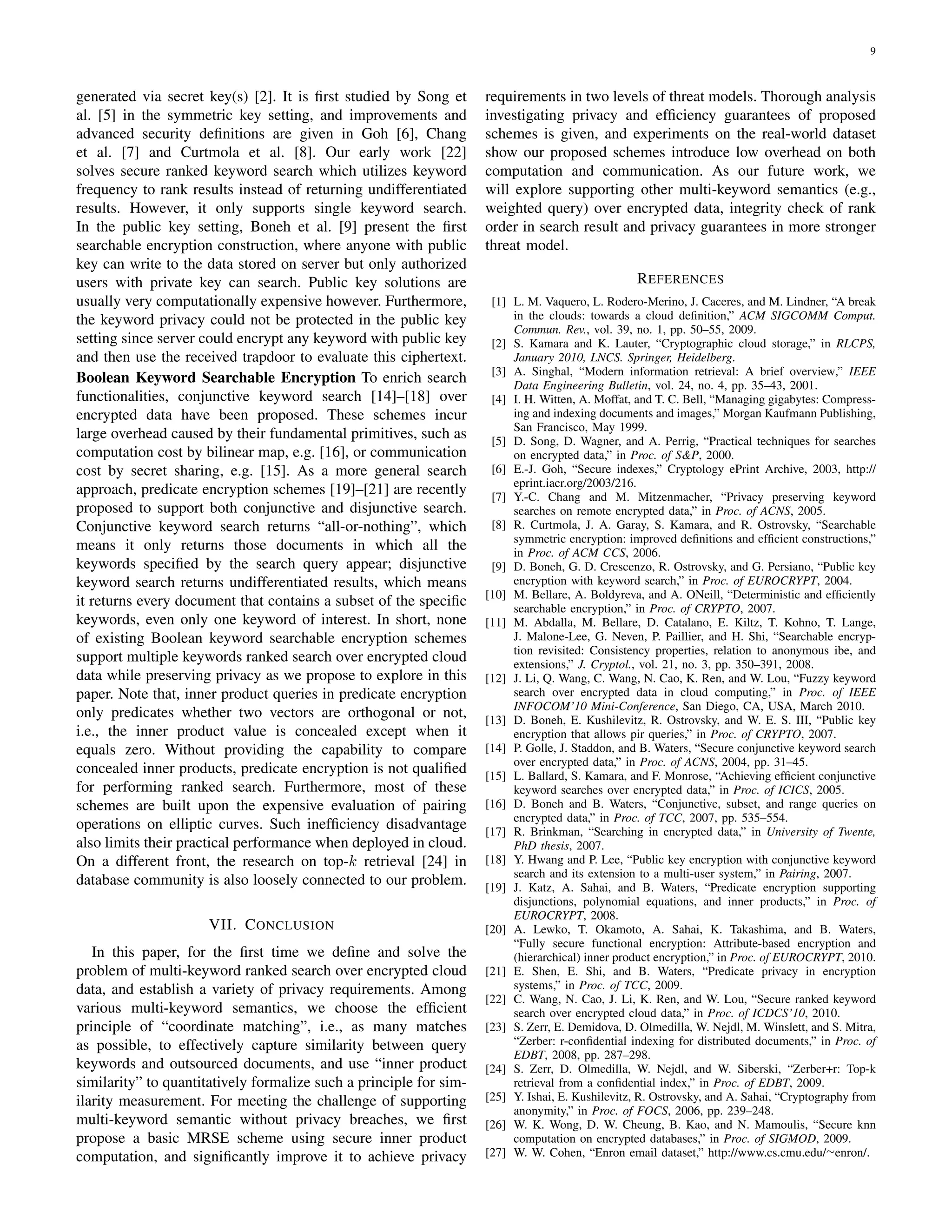 9
generated via secret key(s) [2]. It is ﬁrst studied by Song et
al. [5] in the symmetric key setting, and improvements and
advanced security deﬁnitions are given in Goh [6], Chang
et al. [7] and Curtmola et al. [8]. Our early work [22]
solves secure ranked keyword search which utilizes keyword
frequency to rank results instead of returning undifferentiated
results. However, it only supports single keyword search.
In the public key setting, Boneh et al. [9] present the ﬁrst
searchable encryption construction, where anyone with public
key can write to the data stored on server but only authorized
users with private key can search. Public key solutions are
usually very computationally expensive however. Furthermore,
the keyword privacy could not be protected in the public key
setting since server could encrypt any keyword with public key
and then use the received trapdoor to evaluate this ciphertext.
Boolean Keyword Searchable Encryption To enrich search
functionalities, conjunctive keyword search [14]–[18] over
encrypted data have been proposed. These schemes incur
large overhead caused by their fundamental primitives, such as
computation cost by bilinear map, e.g. [16], or communication
cost by secret sharing, e.g. [15]. As a more general search
approach, predicate encryption schemes [19]–[21] are recently
proposed to support both conjunctive and disjunctive search.
Conjunctive keyword search returns “all-or-nothing”, which
means it only returns those documents in which all the
keywords speciﬁed by the search query appear; disjunctive
keyword search returns undifferentiated results, which means
it returns every document that contains a subset of the speciﬁc
keywords, even only one keyword of interest. In short, none
of existing Boolean keyword searchable encryption schemes
support multiple keywords ranked search over encrypted cloud
data while preserving privacy as we propose to explore in this
paper. Note that, inner product queries in predicate encryption
only predicates whether two vectors are orthogonal or not,
i.e., the inner product value is concealed except when it
equals zero. Without providing the capability to compare
concealed inner products, predicate encryption is not qualiﬁed
for performing ranked search. Furthermore, most of these
schemes are built upon the expensive evaluation of pairing
operations on elliptic curves. Such inefﬁciency disadvantage
also limits their practical performance when deployed in cloud.
On a different front, the research on top-k retrieval [24] in
database community is also loosely connected to our problem.
VII. CONCLUSION
In this paper, for the ﬁrst time we deﬁne and solve the
problem of multi-keyword ranked search over encrypted cloud
data, and establish a variety of privacy requirements. Among
various multi-keyword semantics, we choose the efﬁcient
principle of “coordinate matching”, i.e., as many matches
as possible, to effectively capture similarity between query
keywords and outsourced documents, and use “inner product
similarity” to quantitatively formalize such a principle for sim-
ilarity measurement. For meeting the challenge of supporting
multi-keyword semantic without privacy breaches, we ﬁrst
propose a basic MRSE scheme using secure inner product
computation, and signiﬁcantly improve it to achieve privacy
requirements in two levels of threat models. Thorough analysis
investigating privacy and efﬁciency guarantees of proposed
schemes is given, and experiments on the real-world dataset
show our proposed schemes introduce low overhead on both
computation and communication. As our future work, we
will explore supporting other multi-keyword semantics (e.g.,
weighted query) over encrypted data, integrity check of rank
order in search result and privacy guarantees in more stronger
threat model.
REFERENCES
[1] L. M. Vaquero, L. Rodero-Merino, J. Caceres, and M. Lindner, “A break
in the clouds: towards a cloud deﬁnition,” ACM SIGCOMM Comput.
Commun. Rev., vol. 39, no. 1, pp. 50–55, 2009.
[2] S. Kamara and K. Lauter, “Cryptographic cloud storage,” in RLCPS,
January 2010, LNCS. Springer, Heidelberg.
[3] A. Singhal, “Modern information retrieval: A brief overview,” IEEE
Data Engineering Bulletin, vol. 24, no. 4, pp. 35–43, 2001.
[4] I. H. Witten, A. Moffat, and T. C. Bell, “Managing gigabytes: Compress-
ing and indexing documents and images,” Morgan Kaufmann Publishing,
San Francisco, May 1999.
[5] D. Song, D. Wagner, and A. Perrig, “Practical techniques for searches
on encrypted data,” in Proc. of S&P, 2000.
[6] E.-J. Goh, “Secure indexes,” Cryptology ePrint Archive, 2003, http://
eprint.iacr.org/2003/216.
[7] Y.-C. Chang and M. Mitzenmacher, “Privacy preserving keyword
searches on remote encrypted data,” in Proc. of ACNS, 2005.
[8] R. Curtmola, J. A. Garay, S. Kamara, and R. Ostrovsky, “Searchable
symmetric encryption: improved deﬁnitions and efﬁcient constructions,”
in Proc. of ACM CCS, 2006.
[9] D. Boneh, G. D. Crescenzo, R. Ostrovsky, and G. Persiano, “Public key
encryption with keyword search,” in Proc. of EUROCRYPT, 2004.
[10] M. Bellare, A. Boldyreva, and A. ONeill, “Deterministic and efﬁciently
searchable encryption,” in Proc. of CRYPTO, 2007.
[11] M. Abdalla, M. Bellare, D. Catalano, E. Kiltz, T. Kohno, T. Lange,
J. Malone-Lee, G. Neven, P. Paillier, and H. Shi, “Searchable encryp-
tion revisited: Consistency properties, relation to anonymous ibe, and
extensions,” J. Cryptol., vol. 21, no. 3, pp. 350–391, 2008.
[12] J. Li, Q. Wang, C. Wang, N. Cao, K. Ren, and W. Lou, “Fuzzy keyword
search over encrypted data in cloud computing,” in Proc. of IEEE
INFOCOM’10 Mini-Conference, San Diego, CA, USA, March 2010.
[13] D. Boneh, E. Kushilevitz, R. Ostrovsky, and W. E. S. III, “Public key
encryption that allows pir queries,” in Proc. of CRYPTO, 2007.
[14] P. Golle, J. Staddon, and B. Waters, “Secure conjunctive keyword search
over encrypted data,” in Proc. of ACNS, 2004, pp. 31–45.
[15] L. Ballard, S. Kamara, and F. Monrose, “Achieving efﬁcient conjunctive
keyword searches over encrypted data,” in Proc. of ICICS, 2005.
[16] D. Boneh and B. Waters, “Conjunctive, subset, and range queries on
encrypted data,” in Proc. of TCC, 2007, pp. 535–554.
[17] R. Brinkman, “Searching in encrypted data,” in University of Twente,
PhD thesis, 2007.
[18] Y. Hwang and P. Lee, “Public key encryption with conjunctive keyword
search and its extension to a multi-user system,” in Pairing, 2007.
[19] J. Katz, A. Sahai, and B. Waters, “Predicate encryption supporting
disjunctions, polynomial equations, and inner products,” in Proc. of
EUROCRYPT, 2008.
[20] A. Lewko, T. Okamoto, A. Sahai, K. Takashima, and B. Waters,
“Fully secure functional encryption: Attribute-based encryption and
(hierarchical) inner product encryption,” in Proc. of EUROCRYPT, 2010.
[21] E. Shen, E. Shi, and B. Waters, “Predicate privacy in encryption
systems,” in Proc. of TCC, 2009.
[22] C. Wang, N. Cao, J. Li, K. Ren, and W. Lou, “Secure ranked keyword
search over encrypted cloud data,” in Proc. of ICDCS’10, 2010.
[23] S. Zerr, E. Demidova, D. Olmedilla, W. Nejdl, M. Winslett, and S. Mitra,
“Zerber: r-conﬁdential indexing for distributed documents,” in Proc. of
EDBT, 2008, pp. 287–298.
[24] S. Zerr, D. Olmedilla, W. Nejdl, and W. Siberski, “Zerber+r: Top-k
retrieval from a conﬁdential index,” in Proc. of EDBT, 2009.
[25] Y. Ishai, E. Kushilevitz, R. Ostrovsky, and A. Sahai, “Cryptography from
anonymity,” in Proc. of FOCS, 2006, pp. 239–248.
[26] W. K. Wong, D. W. Cheung, B. Kao, and N. Mamoulis, “Secure knn
computation on encrypted databases,” in Proc. of SIGMOD, 2009.
[27] W. W. Cohen, “Enron email dataset,” http://www.cs.cmu.edu/∼enron/.
 
