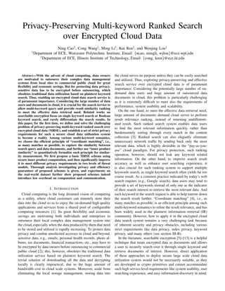 Privacy-Preserving Multi-keyword Ranked Search
over Encrypted Cloud Data
Ning Cao†, Cong Wang‡, Ming Li†, Kui Ren‡, and Wenjing Lou†
†Department of ECE, Worcester Polytechnic Institute, Email: {ncao, mingli, wjlou}@ece.wpi.edu
‡Department of ECE, Illinois Institute of Technology, Email: {cong, kren}@ece.iit.edu
Abstract—With the advent of cloud computing, data owners
are motivated to outsource their complex data management
systems from local sites to commercial public cloud for great
ﬂexibility and economic savings. But for protecting data privacy,
sensitive data has to be encrypted before outsourcing, which
obsoletes traditional data utilization based on plaintext keyword
search. Thus, enabling an encrypted cloud data search service is
of paramount importance. Considering the large number of data
users and documents in cloud, it is crucial for the search service to
allow multi-keyword query and provide result similarity ranking
to meet the effective data retrieval need. Related works on
searchable encryption focus on single keyword search or Boolean
keyword search, and rarely differentiate the search results. In
this paper, for the ﬁrst time, we deﬁne and solve the challenging
problem of privacy-preserving multi-keyword ranked search over
encrypted cloud data (MRSE), and establish a set of strict privacy
requirements for such a secure cloud data utilization system
to become a reality. Among various multi-keyword semantics,
we choose the efﬁcient principle of “coordinate matching”, i.e.,
as many matches as possible, to capture the similarity between
search query and data documents, and further use “inner product
similarity” to quantitatively formalize such principle for similar-
ity measurement. We ﬁrst propose a basic MRSE scheme using
secure inner product computation, and then signiﬁcantly improve
it to meet different privacy requirements in two levels of threat
models. Thorough analysis investigating privacy and efﬁciency
guarantees of proposed schemes is given, and experiments on
the real-world dataset further show proposed schemes indeed
introduce low overhead on computation and communication.
I. INTRODUCTION
Cloud computing is the long dreamed vision of computing
as a utility, where cloud customers can remotely store their
data into the cloud so as to enjoy the on-demand high quality
applications and services from a shared pool of conﬁgurable
computing resources [1]. Its great ﬂexibility and economic
savings are motivating both individuals and enterprises to
outsource their local complex data management system into
the cloud, especially when the data produced by them that need
to be stored and utilized is rapidly increasing. To protect data
privacy and combat unsolicited accesses in cloud and beyond,
sensitive data, e.g., emails, personal health records, photo al-
bums, tax documents, ﬁnancial transactions, etc., may have to
be encrypted by data owners before outsourcing to commercial
public cloud [2]; this, however, obsoletes the traditional data
utilization service based on plaintext keyword search. The
trivial solution of downloading all the data and decrypting
locally is clearly impractical, due to the huge amount of
bandwidth cost in cloud scale systems. Moreover, aside from
eliminating the local storage management, storing data into
the cloud serves no purpose unless they can be easily searched
and utilized. Thus, exploring privacy-preserving and effective
search service over encrypted cloud data is of paramount
importance. Considering the potentially large number of on-
demand data users and huge amount of outsourced data
documents in cloud, this problem is particularly challenging
as it is extremely difﬁcult to meet also the requirements of
performance, system usability and scalability.
On the one hand, to meet the effective data retrieval need,
large amount of documents demand cloud server to perform
result relevance ranking, instead of returning undifferenti-
ated result. Such ranked search system enables data users
to ﬁnd the most relevant information quickly, rather than
burdensomely sorting through every match in the content
collection [3]. Ranked search can also elegantly eliminate
unnecessary network trafﬁc by sending back only the most
relevant data, which is highly desirable in the “pay-as-you-
use” cloud paradigm. For privacy protection, such ranking
operation, however, should not leak any keyword related
information. On the other hand, to improve search result
accuracy as well as enhance user searching experience, it
is also crucial for such ranking system to support multiple
keywords search, as single keyword search often yields far too
coarse result. As a common practice indicated by today’s web
search engines (e.g., Google search), data users may tend to
provide a set of keywords instead of only one as the indicator
of their search interest to retrieve the most relevant data. And
each keyword in the search request is able to help narrow down
the search result further. “Coordinate matching” [4], i.e., as
many matches as possible, is an efﬁcient principle among such
multi-keyword semantics to reﬁne the result relevance, and has
been widely used in the plaintext information retrieval (IR)
community. However, how to apply it in the encrypted cloud
data search system remains a very challenging task because
of inherent security and privacy obstacles, including various
strict requirements like data privacy, index privacy, keyword
privacy, and many others (see section III-B).
In the literature, searchable encryption [5]–[13] is a helpful
technique that treats encrypted data as documents and allows
a user to securely search over it through single keyword and
retrieve documents of interest. However, direct application
of these approaches to deploy secure large scale cloud data
utilization system would not be necessarily suitable, as they
are developed as crypto primitives and cannot accommodate
such high service-level requirements like system usability, user
searching experience, and easy information discovery in mind.
 