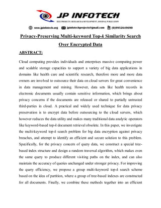 Privacy-Preserving Multi-keyword Top-k Similarity Search
Over Encrypted Data
ABSTRACT:
Cloud computing provides individuals and enterprises massive computing power
and scalable storage capacities to support a variety of big data applications in
domains like health care and scientific research, therefore more and more data
owners are involved to outsource their data on cloud servers for great convenience
in data management and mining. However, data sets like health records in
electronic documents usually contain sensitive information, which brings about
privacy concerns if the documents are released or shared to partially untrusted
third-parties in cloud. A practical and widely used technique for data privacy
preservation is to encrypt data before outsourcing to the cloud servers, which
however reduces the data utility and makes many traditional data analytic operators
like keyword-based top-k document retrieval obsolete. In this paper, we investigate
the multi-keyword top-k search problem for big data encryption against privacy
breaches, and attempt to identify an efficient and secure solution to this problem.
Specifically, for the privacy concern of query data, we construct a special tree-
based index structure and design a random traversal algorithm, which makes even
the same query to produce different visiting paths on the index, and can also
maintain the accuracy of queries unchanged under stronger privacy. For improving
the query efficiency, we propose a group multi-keyword top-k search scheme
based on the idea of partition, where a group of tree-based indexes are constructed
for all documents. Finally, we combine these methods together into an efficient
 