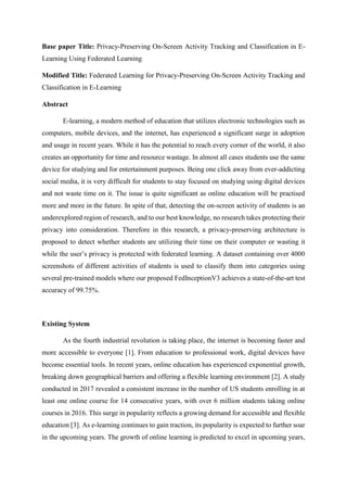 Base paper Title: Privacy-Preserving On-Screen Activity Tracking and Classification in E-
Learning Using Federated Learning
Modified Title: Federated Learning for Privacy-Preserving On-Screen Activity Tracking and
Classification in E-Learning
Abstract
E-learning, a modern method of education that utilizes electronic technologies such as
computers, mobile devices, and the internet, has experienced a significant surge in adoption
and usage in recent years. While it has the potential to reach every corner of the world, it also
creates an opportunity for time and resource wastage. In almost all cases students use the same
device for studying and for entertainment purposes. Being one click away from ever-addicting
social media, it is very difficult for students to stay focused on studying using digital devices
and not waste time on it. The issue is quite significant as online education will be practised
more and more in the future. In spite of that, detecting the on-screen activity of students is an
underexplored region of research, and to our best knowledge, no research takes protecting their
privacy into consideration. Therefore in this research, a privacy-preserving architecture is
proposed to detect whether students are utilizing their time on their computer or wasting it
while the user’s privacy is protected with federated learning. A dataset containing over 4000
screenshots of different activities of students is used to classify them into categories using
several pre-trained models where our proposed FedInceptionV3 achieves a state-of-the-art test
accuracy of 99.75%.
Existing System
As the fourth industrial revolution is taking place, the internet is becoming faster and
more accessible to everyone [1]. From education to professional work, digital devices have
become essential tools. In recent years, online education has experienced exponential growth,
breaking down geographical barriers and offering a flexible learning environment [2]. A study
conducted in 2017 revealed a consistent increase in the number of US students enrolling in at
least one online course for 14 consecutive years, with over 6 million students taking online
courses in 2016. This surge in popularity reflects a growing demand for accessible and flexible
education [3]. As e-learning continues to gain traction, its popularity is expected to further soar
in the upcoming years. The growth of online learning is predicted to excel in upcoming years,
 