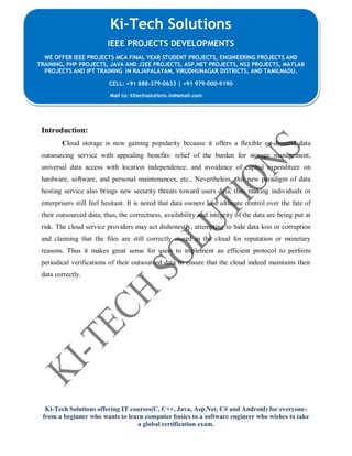 Ki-Tech Solutions offering IT courses(C, C++, Java, Asp.Net, C# and Android) for everyone-
from a beginner who wants to learn computer basics to a software engineer who wishes to take
a global certification exam.
Ki-Tech Solutions
IEEE PROJECTS DEVELOPMENTS
WE OFFER IEEE PROJECTS MCA FINAL YEAR STUDENT PROJECTS, ENGINEERING PROJECTS AND
TRAINING, PHP PROJECTS, JAVA AND J2EE PROJECTS, ASP.NET PROJECTS, NS2 PROJECTS, MATLAB
PROJECTS AND IPT TRAINING IN RAJAPALAYAM, VIRUDHUNAGAR DISTRICTS, AND TAMILNADU.
CELL: +91 888-379-0633 | +91 979-000-9190
Mail to: kitechsolutions.in@gmail.com
Introduction:
Cloud storage is now gaining popularity because it offers a flexible on-demand data
outsourcing service with appealing benefits: relief of the burden for storage management,
universal data access with location independence, and avoidance of capital expenditure on
hardware, software, and personal maintenances, etc., Nevertheless, this new paradigm of data
hosting service also brings new security threats toward users data, thus making individuals or
enterprisers still feel hesitant. It is noted that data owners lose ultimate control over the fate of
their outsourced data; thus, the correctness, availability and integrity of the data are being put at
risk. The cloud service providers may act dishonestly, attempting to hide data loss or corruption
and claiming that the files are still correctly stored in the cloud for reputation or monetary
reasons. Thus it makes great sense for users to implement an efficient protocol to perform
periodical verifications of their outsourced data to ensure that the cloud indeed maintains their
data correctly.
 