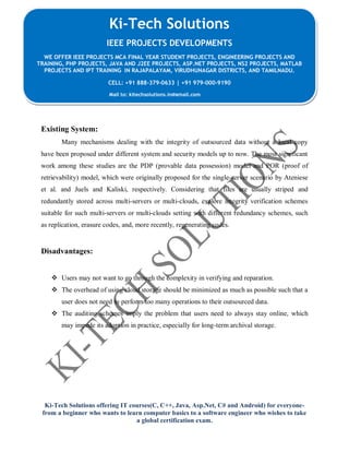 Ki-Tech Solutions offering IT courses(C, C++, Java, Asp.Net, C# and Android) for everyone-
from a beginner who wants to learn computer basics to a software engineer who wishes to take
a global certification exam.
Ki-Tech Solutions
IEEE PROJECTS DEVELOPMENTS
WE OFFER IEEE PROJECTS MCA FINAL YEAR STUDENT PROJECTS, ENGINEERING PROJECTS AND
TRAINING, PHP PROJECTS, JAVA AND J2EE PROJECTS, ASP.NET PROJECTS, NS2 PROJECTS, MATLAB
PROJECTS AND IPT TRAINING IN RAJAPALAYAM, VIRUDHUNAGAR DISTRICTS, AND TAMILNADU.
CELL: +91 888-379-0633 | +91 979-000-9190
Mail to: kitechsolutions.in@gmail.com
Existing System:
Many mechanisms dealing with the integrity of outsourced data without a local copy
have been proposed under different system and security models up to now. The most significant
work among these studies are the PDP (provable data possession) model and POR (proof of
retrievability) model, which were originally proposed for the single-server scenario by Ateniese
et al. and Juels and Kaliski, respectively. Considering that files are usually striped and
redundantly stored across multi-servers or multi-clouds, explore integrity verification schemes
suitable for such multi-servers or multi-clouds setting with different redundancy schemes, such
as replication, erasure codes, and, more recently, regenerating codes.
Disadvantages:
 Users may not want to go through the complexity in verifying and reparation.
 The overhead of using cloud storage should be minimized as much as possible such that a
user does not need to perform too many operations to their outsourced data.
 The auditing schemes imply the problem that users need to always stay online, which
may impede its adoption in practice, especially for long-term archival storage.
 