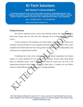 Ki-Tech Solutions offering IT courses(C, C++, Java, Asp.Net, C# and Android) for everyone-
from a beginner who wants to learn computer basics to a software engineer who wishes to take
a global certification exam.
Ki-Tech Solutions
IEEE PROJECTS DEVELOPMENTS
WE OFFER IEEE PROJECTS MCA FINAL YEAR STUDENT PROJECTS, ENGINEERING PROJECTS AND
TRAINING, PHP PROJECTS, JAVA AND J2EE PROJECTS, ASP.NET PROJECTS, NS2 PROJECTS, MATLAB
PROJECTS AND IPT TRAINING IN RAJAPALAYAM, VIRUDHUNAGAR DISTRICTS, AND TAMILNADU.
CELL: +91 888-379-0633 | +91 979-000-9190
Mail to: kitechsolutions.in@gmail.com
Proposed System:
Our System introduced private remote data checking schemes for regenerating code-
based cloud storage; there are still some other challenges for us to design a public auditable
version.
A direct extension of the techniques can realize public verifiability in the multi-servers
setting by viewing each block as a set of segments and performing spot checking on them, such a
straightforward method makes the data owner generate tags for all segments independently, thus
resulting in Less computational overhead.
Considering that a data owner commonly maintains limited computation and memory
capacity, it is quite significant for us to reduce those overheads. Second, unlike cloud storage
based on traditional erasure code or replication, a fixed file layout does not exist in the
regenerating-code-based cloud storage. During the repair phase, it computes out new blocks,
which are totally different from the faulty ones, with high probability.
 