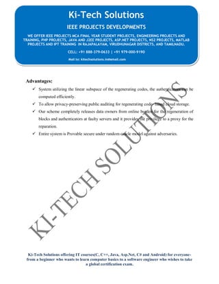 Ki-Tech Solutions offering IT courses(C, C++, Java, Asp.Net, C# and Android) for everyone-
from a beginner who wants to learn computer basics to a software engineer who wishes to take
a global certification exam.
Ki-Tech Solutions
IEEE PROJECTS DEVELOPMENTS
WE OFFER IEEE PROJECTS MCA FINAL YEAR STUDENT PROJECTS, ENGINEERING PROJECTS AND
TRAINING, PHP PROJECTS, JAVA AND J2EE PROJECTS, ASP.NET PROJECTS, NS2 PROJECTS, MATLAB
PROJECTS AND IPT TRAINING IN RAJAPALAYAM, VIRUDHUNAGAR DISTRICTS, AND TAMILNADU.
CELL: +91 888-379-0633 | +91 979-000-9190
Mail to: kitechsolutions.in@gmail.com
Advantages:
 System utilizing the linear subspace of the regenerating codes, the authenticators can be
computed efficiently.
 To allow privacy-preserving public auditing for regenerating code- based cloud storage.
 Our scheme completely releases data owners from online burden for the regeneration of
blocks and authenticators at faulty servers and it provides the privilege to a proxy for the
reparation.
 Entire system is Provable secure under random oracle model against adversaries.
 