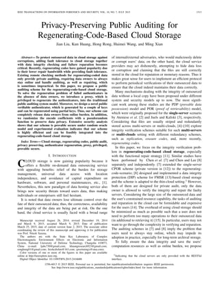 IEEE TRANSACTIONS ON INFORMATION FORENSICS AND SECURITY, VOL. 10, NO. 7, JULY 2015 1513
Privacy-Preserving Public Auditing for
Regenerating-Code-Based Cloud Storage
Jian Liu, Kun Huang, Hong Rong, Huimei Wang, and Ming Xian
Abstract—To protect outsourced data in cloud storage against
corruptions, adding fault tolerance to cloud storage together
with data integrity checking and failure reparation becomes
critical. Recently, regenerating codes have gained popularity due
to their lower repair bandwidth while providing fault tolerance.
Existing remote checking methods for regenerating-coded data
only provide private auditing, requiring data owners to always
stay online and handle auditing, as well as repairing, which
is sometimes impractical. In this paper, we propose a public
auditing scheme for the regenerating-code-based cloud storage.
To solve the regeneration problem of failed authenticators in
the absence of data owners, we introduce a proxy, which is
privileged to regenerate the authenticators, into the traditional
public auditing system model. Moreover, we design a novel public
veriﬁable authenticator, which is generated by a couple of keys
and can be regenerated using partial keys. Thus, our scheme can
completely release data owners from online burden. In addition,
we randomize the encode coefﬁcients with a pseudorandom
function to preserve data privacy. Extensive security analysis
shows that our scheme is provable secure under random oracle
model and experimental evaluation indicates that our scheme
is highly efﬁcient and can be feasibly integrated into the
regenerating-code-based cloud storage.
Index Terms—Cloud storage, regenerating codes, public audit,
privacy preserving, authenticator regeneration, proxy, privileged,
provable secure.
I. INTRODUCTION
CLOUD storage is now gaining popularity because it
offers a ﬂexible on-demand data outsourcing service
with appealing beneﬁts: relief of the burden for storage
management, universal data access with location
independence, and avoidance of capital expenditure on
hardware, software, and personal maintenances, etc., [1].
Nevertheless, this new paradigm of data hosting service also
brings new security threats toward users data, thus making
individuals or enterprisers still feel hesitant.
It is noted that data owners lose ultimate control over the
fate of their outsourced data; thus, the correctness, availability
and integrity of the data are being put at risk. On the one
hand, the cloud service is usually faced with a broad range
Manuscript received August 26, 2014; revised December 19, 2014
and March 9, 2015; accepted March 9, 2015. Date of publication
March 25, 2015; date of current version June 2, 2015. The associate editor
coordinating the review of this manuscript and approving it for publication
was Prof. Nitesh Saxena.
The authors are with the State Key Laboratory of Complex
Electromagnetic Environment Effects on Electronic and Information
System, National University of Defense Technology, Changsha 410073,
China (e-mail: ljabc730@gmail.com; khuangresearch923@gmail.com;
ronghong01@gmail.com; freshcdwhm@163.com; qwertmingx@sina.com).
Color versions of one or more of the ﬁgures in this paper are available
online at http://ieeexplore.ieee.org.
Digital Object Identiﬁer 10.1109/TIFS.2015.2416688
of internal/external adversaries, who would maliciously delete
or corrupt users’ data; on the other hand, the cloud service
providers may act dishonestly, attempting to hide data loss
or corruption and claiming that the ﬁles are still correctly
stored in the cloud for reputation or monetary reasons. Thus it
makes great sense for users to implement an efﬁcient protocol
to perform periodical veriﬁcations of their outsourced data to
ensure that the cloud indeed maintains their data correctly.
Many mechanisms dealing with the integrity of outsourced
data without a local copy have been proposed under different
system and security models up to now. The most signiﬁ-
cant work among these studies are the PDP (provable data
possession) model and POR (proof of retrievability) model,
which were originally proposed for the single-server scenario
by Ateniese et al. [2] and Juels and Kaliski [3], respectively.
Considering that ﬁles are usually striped and redundantly
stored across multi-servers or multi-clouds, [4]–[10] explore
integrity veriﬁcation schemes suitable for such multi-servers
or multi-clouds setting with different redundancy schemes,
such as replication, erasure codes, and, more recently,
regenerating codes.
In this paper, we focus on the integrity veriﬁcation prob-
lem in regenerating-code-based cloud storage, especially
with the functional repair strategy [11]. Similar studies have
been performed by Chen et al. [7] and Chen and Lee [8]
separately and independently. [7] extended the single-server
CPOR scheme (private version in [12]) to the regenerating-
code-scenario; [8] designed and implemented a data integrity
protection (DIP) scheme for FMSR [13]-based cloud storage
and the scheme is adapted to the thin-cloud setting.1 However,
both of them are designed for private audit, only the data
owner is allowed to verify the integrity and repair the faulty
servers. Considering the large size of the outsourced data and
the user’s constrained resource capability, the tasks of auditing
and reparation in the cloud can be formidable and expensive
for the users [14]. The overhead of using cloud storage should
be minimized as much as possible such that a user does not
need to perform too many operations to their outsourced data
(in additional to retrieving it) [15]. In particular, users may not
want to go through the complexity in verifying and reparation.
The auditing schemes in [7] and [8] imply the problem that
users need to always stay online, which may impede its
adoption in practice, especially for long-term archival storage.
To fully ensure the data integrity and save the users’
computation resources as well as online burden, we propose
1Indicating that the cloud servers are only provided with the RESTful
interface.
1556-6013 © 2015 IEEE. Personal use is permitted, but republication/redistribution requires IEEE permission.
See http://www.ieee.org/publications_standards/publications/rights/index.html for more information.
 