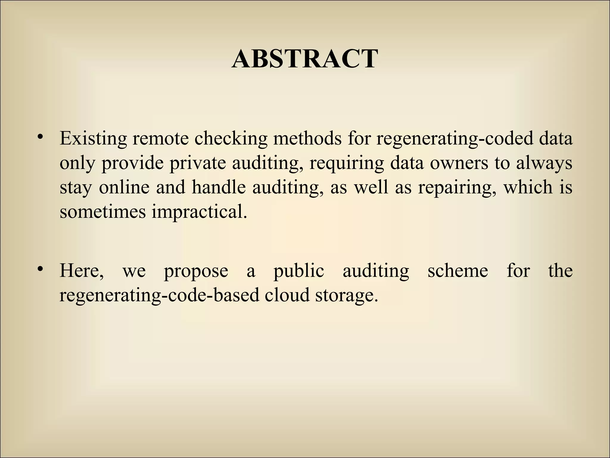 ABSTRACT
• Existing remote checking methods for regenerating-coded data
only provide private auditing, requiring data owners to always
stay online and handle auditing, as well as repairing, which is
sometimes impractical.
• Here, we propose a public auditing scheme for the
regenerating-code-based cloud storage.
 