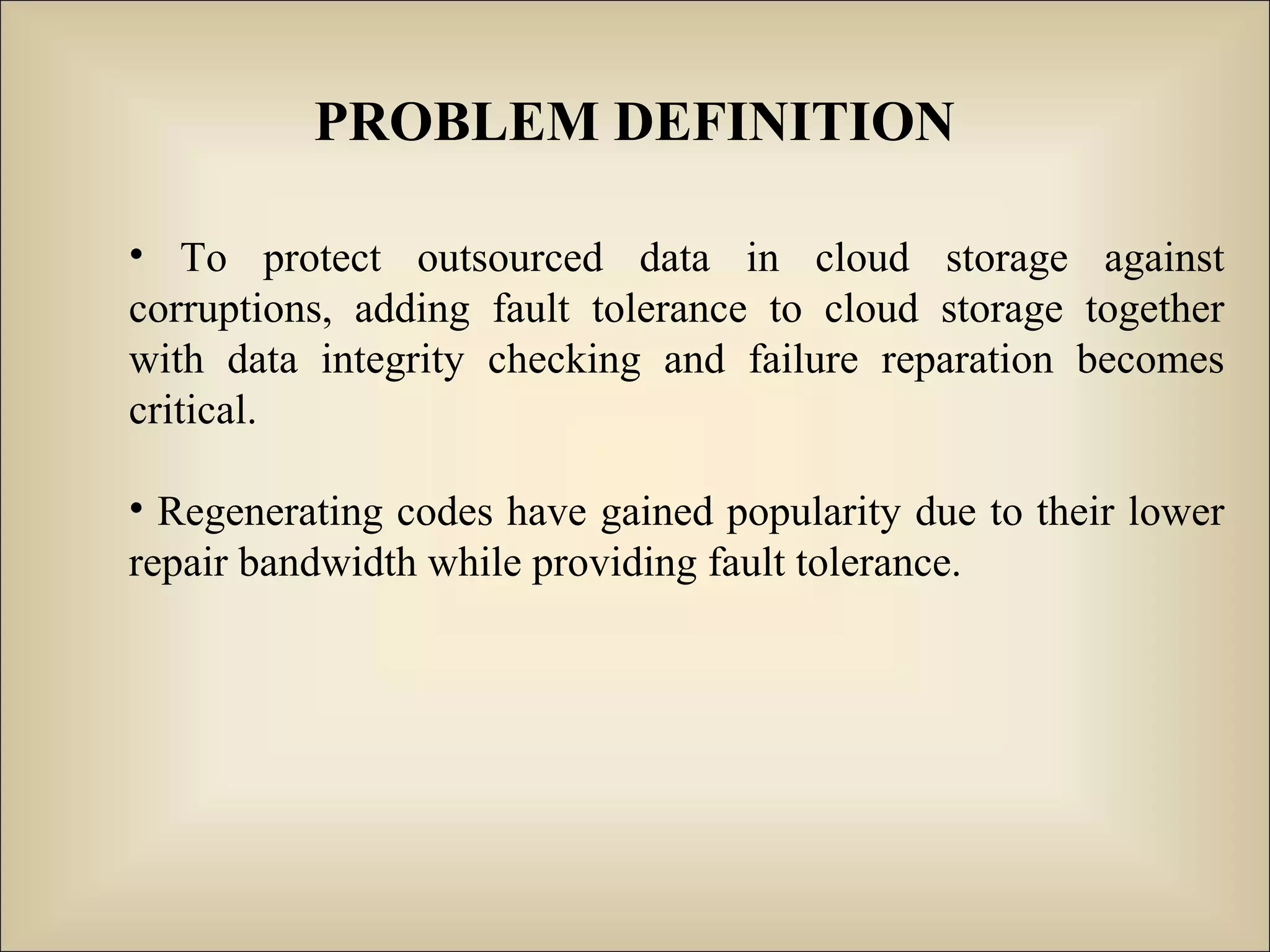 PROBLEM DEFINITION
• To protect outsourced data in cloud storage against
corruptions, adding fault tolerance to cloud storage together
with data integrity checking and failure reparation becomes
critical.
• Regenerating codes have gained popularity due to their lower
repair bandwidth while providing fault tolerance.
 