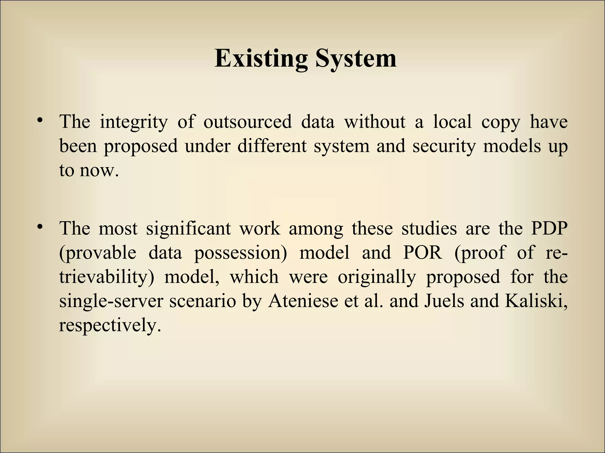 Existing System
• The integrity of outsourced data without a local copy have
been proposed under different system and security models up
to now.
• The most significant work among these studies are the PDP
(provable data possession) model and POR (proof of re-
trievability) model, which were originally proposed for the
single-server scenario by Ateniese et al. and Juels and Kaliski,
respectively.
 