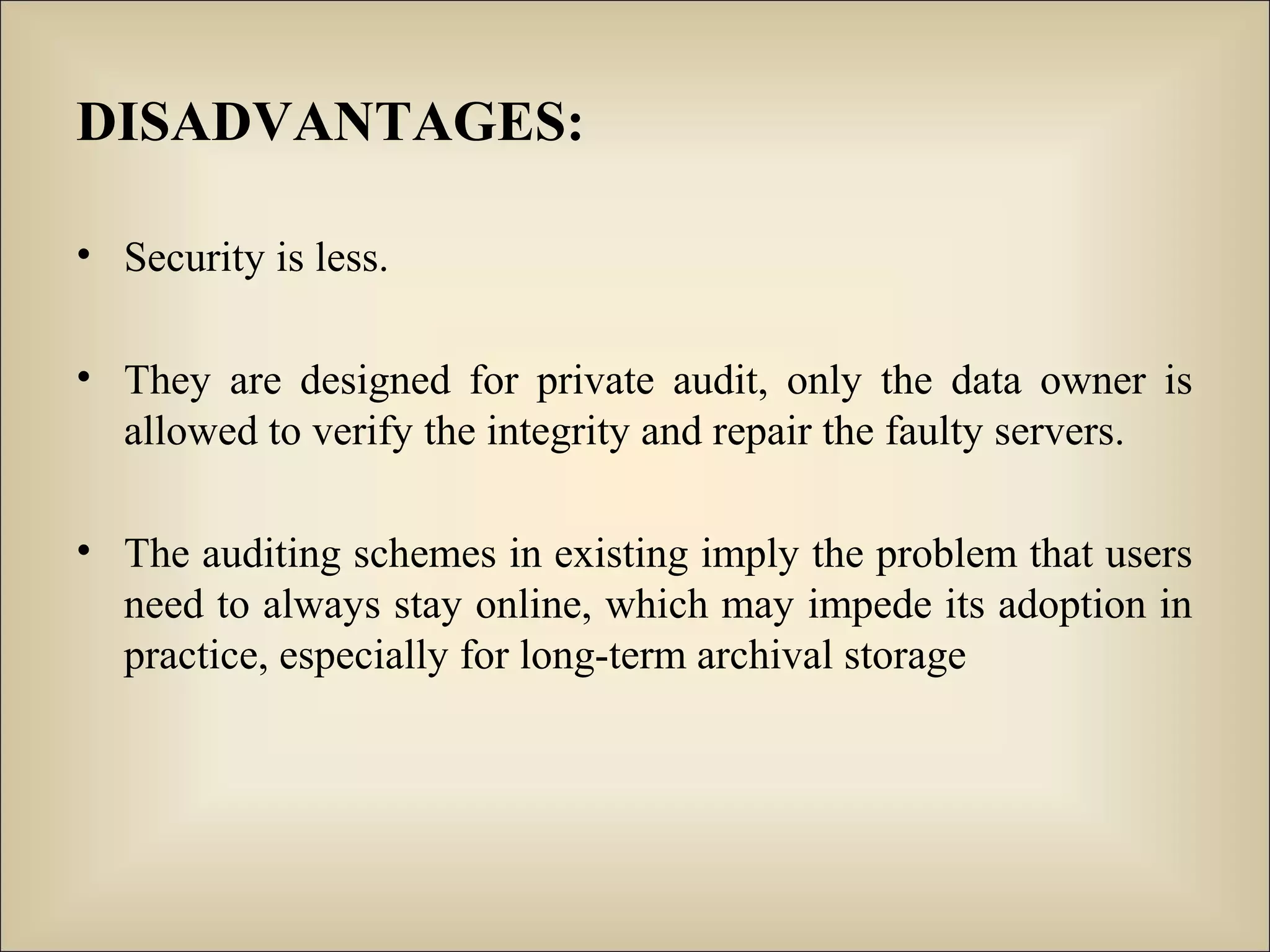 DISADVANTAGES:
• Security is less.
• They are designed for private audit, only the data owner is
allowed to verify the integrity and repair the faulty servers.
• The auditing schemes in existing imply the problem that users
need to always stay online, which may impede its adoption in
practice, especially for long-term archival storage
 
