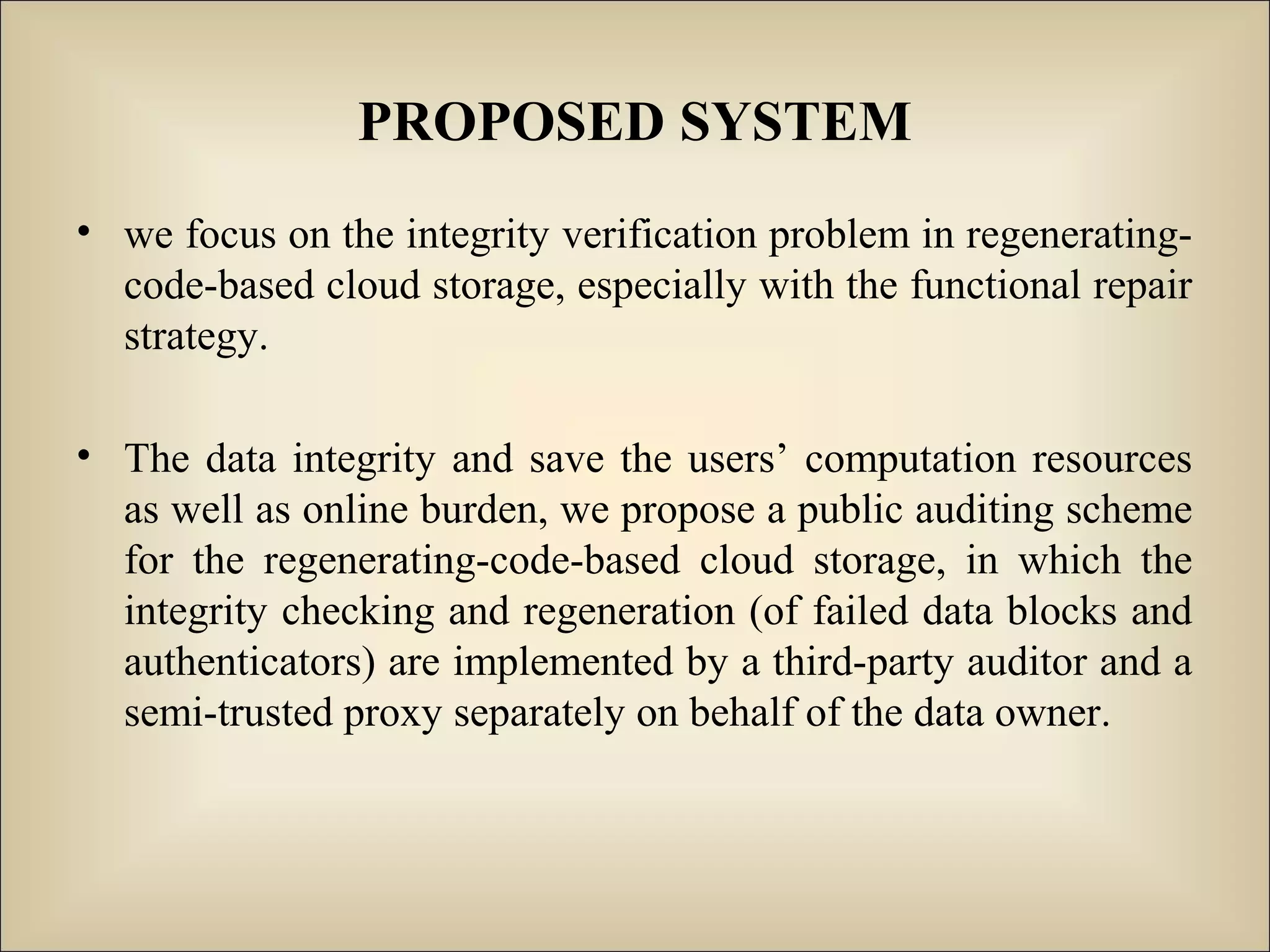 PROPOSED SYSTEM
• we focus on the integrity verification problem in regenerating-
code-based cloud storage, especially with the functional repair
strategy.
• The data integrity and save the users’ computation resources
as well as online burden, we propose a public auditing scheme
for the regenerating-code-based cloud storage, in which the
integrity checking and regeneration (of failed data blocks and
authenticators) are implemented by a third-party auditor and a
semi-trusted proxy separately on behalf of the data owner.
 