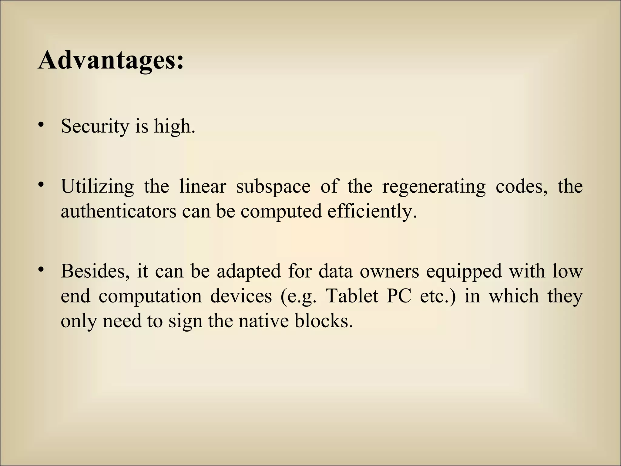 Advantages:
• Security is high.
• Utilizing the linear subspace of the regenerating codes, the
authenticators can be computed efficiently.
• Besides, it can be adapted for data owners equipped with low
end computation devices (e.g. Tablet PC etc.) in which they
only need to sign the native blocks.
 