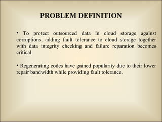 PROBLEM DEFINITION
• To protect outsourced data in cloud storage against
corruptions, adding fault tolerance to cloud storage together
with data integrity checking and failure reparation becomes
critical.
• Regenerating codes have gained popularity due to their lower
repair bandwidth while providing fault tolerance.
 