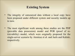 Existing System
• The integrity of outsourced data without a local copy have
been proposed under different system and security models up
to now.
• The most significant work among these studies are the PDP
(provable data possession) model and POR (proof of re-
trievability) model, which were originally proposed for the
single-server scenario by Ateniese et al. and Juels and Kaliski,
respectively.
 