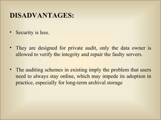 DISADVANTAGES:
• Security is less.
• They are designed for private audit, only the data owner is
allowed to verify the integrity and repair the faulty servers.
• The auditing schemes in existing imply the problem that users
need to always stay online, which may impede its adoption in
practice, especially for long-term archival storage
 