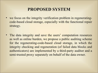 PROPOSED SYSTEM
• we focus on the integrity verification problem in regenerating-
code-based cloud storage, especially with the functional repair
strategy.
• The data integrity and save the users’ computation resources
as well as online burden, we propose a public auditing scheme
for the regenerating-code-based cloud storage, in which the
integrity checking and regeneration (of failed data blocks and
authenticators) are implemented by a third-party auditor and a
semi-trusted proxy separately on behalf of the data owner.
 