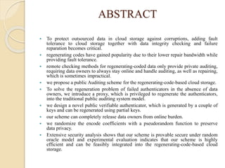 ABSTRACT
 To protect outsourced data in cloud storage against corruptions, adding fault
tolerance to cloud storage together with data integrity checking and failure
reparation becomes critical.
 regenerating codes have gained popularity due to their lower repair bandwidth while
providing fault tolerance.
 remote checking methods for regenerating-coded data only provide private auditing,
requiring data owners to always stay online and handle auditing, as well as repairing,
which is sometimes impractical.
 we propose a public Auditing scheme for the regenerating-code-based cloud storage.
 To solve the regeneration problem of failed authenticators in the absence of data
owners, we introduce a proxy, which is privileged to regenerate the authenticators,
into the traditional public auditing system model.
 we design a novel public verifiable authenticator, which is generated by a couple of
keys and can be regenerated using partial keys.
 our scheme can completely release data owners from online burden.
 we randomize the encode coefficients with a pseudorandom function to preserve
data privacy.
 Extensive security analysis shows that our scheme is provable secure under random
oracle model and experimental evaluation indicates that our scheme is highly
efficient and can be feasibly integrated into the regenerating-code-based cloud
storage.
 
