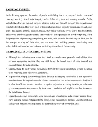 EXISTING SYSTEM:
In the Existing systems, the notion of public auditability has been proposed in the context of
ensuring remotely stored data integrity under different system and security models. Public
auditability allows an external party, in addition to the user himself, to verify the correctness of
remotely stored data. However, most of these schemes do not consider the privacy protection of
users’ data against external auditors. Indeed, they may potentially reveal user’s data to auditors.
This severe drawback greatly affects the security of these protocols in cloud computing. From
the perspective of protecting data privacy, the users, who own the data and rely on TPA just for
the storage security of their data, do not want this auditing process introducing new
vulnerabilities of unauthorized information leakage toward their data security.
DISADVANTAGES OF EXISTING SYSTEM:
 Although the infrastructures under the cloud are much more powerful and reliable than
personal computing devices, they are still facing the broad range of both internal and
external threats for data integrity.
 Second, there do exist various motivations for CSP to behave unfaithfully toward the cloud
users regarding their outsourced data status.
 In particular, simply downloading all the data for its integrity verification is not a practical
solution due to the expensiveness in I/O and transmission cost across the network. Besides, it
is often insufficient to detect the data corruption only when accessing the data, as it does not
give users correctness assurance for those unaccessed data and might be too late to recover
the data loss or damage.
 Encryption does not completely solve the problem of protecting data privacy against third-
party auditing but just reduces it to the complex key management domain. Unauthorized data
leakage still remains possible due to the potential exposure of decryption keys.
 