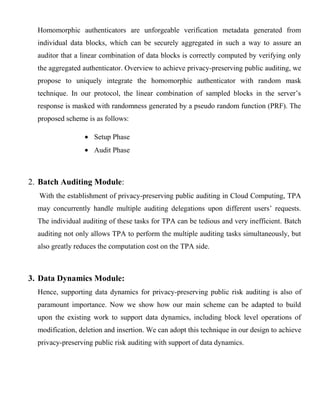 Homomorphic authenticators are unforgeable verification metadata generated from
individual data blocks, which can be securely aggregated in such a way to assure an
auditor that a linear combination of data blocks is correctly computed by verifying only
the aggregated authenticator. Overview to achieve privacy-preserving public auditing, we
propose to uniquely integrate the homomorphic authenticator with random mask
technique. In our protocol, the linear combination of sampled blocks in the server’s
response is masked with randomness generated by a pseudo random function (PRF). The
proposed scheme is as follows:
Setup Phase
Audit Phase
2. Batch Auditing Module:
With the establishment of privacy-preserving public auditing in Cloud Computing, TPA
may concurrently handle multiple auditing delegations upon different users’ requests.
The individual auditing of these tasks for TPA can be tedious and very inefficient. Batch
auditing not only allows TPA to perform the multiple auditing tasks simultaneously, but
also greatly reduces the computation cost on the TPA side.
3. Data Dynamics Module:
Hence, supporting data dynamics for privacy-preserving public risk auditing is also of
paramount importance. Now we show how our main scheme can be adapted to build
upon the existing work to support data dynamics, including block level operations of
modification, deletion and insertion. We can adopt this technique in our design to achieve
privacy-preserving public risk auditing with support of data dynamics.
 