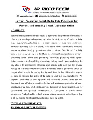 Privacy-Preserving Social Media Data Publishing for
Personalized Ranking-Based Recommendation
ABSTRACT:
Personalized recommendation is crucial to help users find pertinent information. It
often relies on a large collection of user data, in particular users’ online activity
(e.g., tagging/rating/checking-in) on social media, to mine user preference.
However, releasing such user activity data makes users vulnerable to inference
attacks, as private data (e.g., gender) can often be inferred from the users’ activity
data. In this paper, we proposed PrivRank, a customizable and continuous privacy-
preserving social media data publishing framework protecting users against
inference attacks while enabling personalized ranking-based recommendations. Its
key idea is to continuously obfuscate user activity data such that the privacy
leakage of user-specified private data is minimized under a given data distortion
budget, which bounds the ranking loss incurred from the data obfuscation process
in order to preserve the utility of the data for enabling recommendations. An
empirical evaluation on both synthetic and real-world datasets shows that our
framework can efficiently provide effective and continuous protection of user-
specified private data, while still preserving the utility of the obfuscated data for
personalized ranking-based recommendation. Compared to state-of-the-art
approaches, PrivRank achieves both a better privacy protection and a higher utility
in all the ranking-based recommendation use cases we tested.
SYSTEM REQUIREMENTS:
HARDWARE REQUIREMENTS:
 