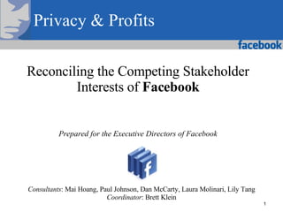 Reconciling the Competing Stakeholder Interests of  Facebook Prepared for the Executive Directors of Facebook Consultants : Mai Hoang, Paul Johnson, Dan McCarty, Laura Molinari, Lily Tang Coordinator : Brett Klein Privacy & Profits 