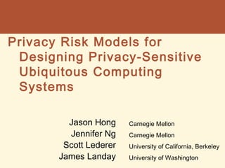 Privacy Risk Models for
Designing Privacy-Sensitive
Ubiquitous Computing
Systems
Jason Hong
Jennifer Ng
Scott Lederer
James Landay

Carnegie Mellon
Carnegie Mellon
University of California, Berkeley
University of Washington

 