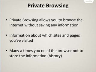 Private Browsing
• Private Browsing allows you to browse the
Internet without saving any information
• Information about which sites and pages
you’ve visited
• Many a times you need the browser not to
store the information (history)
 