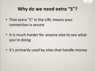 Why do we need extra “S”?
• That extra "S" in the URL means your
connection is secure
• It is much harder for anyone else to see what
you're doing
• it's primarily used by sites that handle money
 