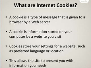 What are Internet Cookies?
• A cookie is a type of message that is given to a
browser by a Web server
• A cookie is information stored on your
computer by a website you visit
• Cookies store your settings for a website, such
as preferred language or location
• This allows the site to present you with
information you needs
 
