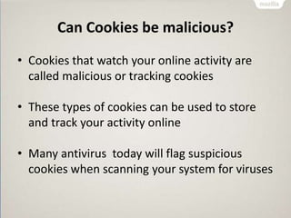 Can Cookies be malicious?
• Cookies that watch your online activity are
called malicious or tracking cookies
• These types of cookies can be used to store
and track your activity online
• Many antivirus today will flag suspicious
cookies when scanning your system for viruses
 