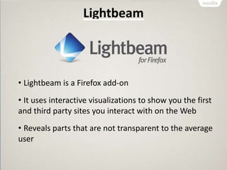 Lightbeam
• Lightbeam is a Firefox add-on
• It uses interactive visualizations to show you the first
and third party sites you interact with on the Web
• Reveals parts that are not transparent to the average
user
 