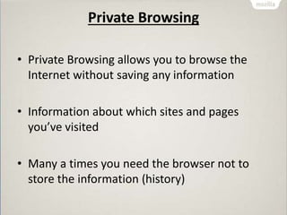 Private Browsing
• Private Browsing allows you to browse the
Internet without saving any information
• Information about which sites and pages
you’ve visited
• Many a times you need the browser not to
store the information (history)
 