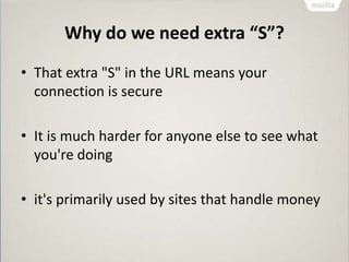 Why do we need extra “S”?
• That extra "S" in the URL means your
connection is secure
• It is much harder for anyone else to see what
you're doing
• it's primarily used by sites that handle money
 