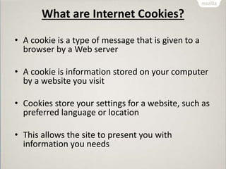 What are Internet Cookies?
• A cookie is a type of message that is given to a
browser by a Web server
• A cookie is information stored on your computer
by a website you visit
• Cookies store your settings for a website, such as
preferred language or location
• This allows the site to present you with
information you needs
 