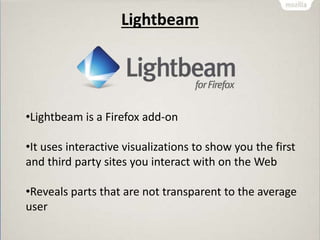 Lightbeam
•Lightbeam is a Firefox add-on
•It uses interactive visualizations to show you the first
and third party sites you interact with on the Web
•Reveals parts that are not transparent to the average
user
 
