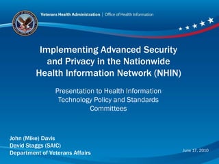 Implementing Advanced Security
            and Privacy in the Nationwide
         Health Information Network (NHIN)
                Presentation to Health Information
                 Technology Policy and Standards
                           Committees



John (Mike) Davis
David Staggs (SAIC)
                                                     June 17, 2010
Department of Veterans Affairs
 