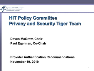 HIT Policy CommitteeHIT Policy Committee
Privacy and Security Tiger TeamPrivacy and Security Tiger Team
Deven McGraw, Chair
Paul Egerman, Co-Chair
Provider Authentication Recommendations
November 19, 2010
1
 