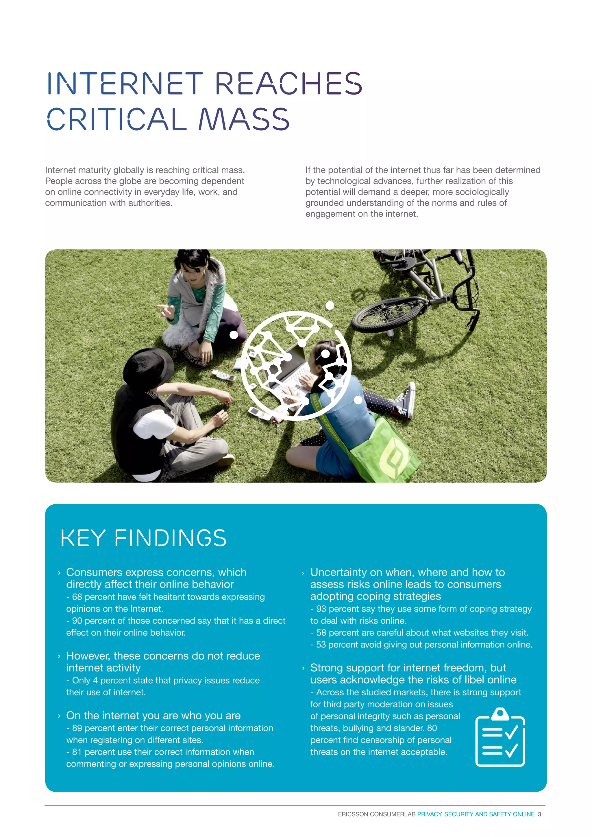 Internet reaches
critical mass
Internet maturity globally is reaching critical mass.
People across the globe are becoming dependent
on online connectivity in everyday life, work, and
communication with authorities.

If the potential of the internet thus far has been determined
by technological advances, further realization of this
potential will demand a deeper, more sociologically
grounded understanding of the norms and rules of
engagement on the internet.

key findings
›	 Consumers express concerns, which
directly affect their online behavior
	 - 68 percent have felt hesitant towards expressing
opinions on the Internet.
	 - 90 percent of those concerned say that it has a direct
effect on their online behavior.

›	However, these concerns do not reduce
internet activity
	 - Only 4 percent state that privacy issues reduce
their use of internet.

›	 On the internet you are who you are
- 89 percent enter their correct personal information
when registering on different sites.
- 81 percent use their correct information when
commenting or expressing personal opinions online.

›	

Uncertainty on when, where and how to
assess risks online leads to consumers
adopting coping strategies
- 93 percent say they use some form of coping strategy
to deal with risks online.
- 58 percent are careful about what websites they visit.
- 53 percent avoid giving out personal information online.

›	 Strong support for internet freedom, but
users acknowledge the risks of libel online
- Across the studied markets, there is strong support
for third party moderation on issues
of personal integrity such as personal
threats, bullying and slander. 80
percent find censorship of personal
threats on the internet acceptable.

Ericsson consumerLab Privacy, security and safety online 3

 