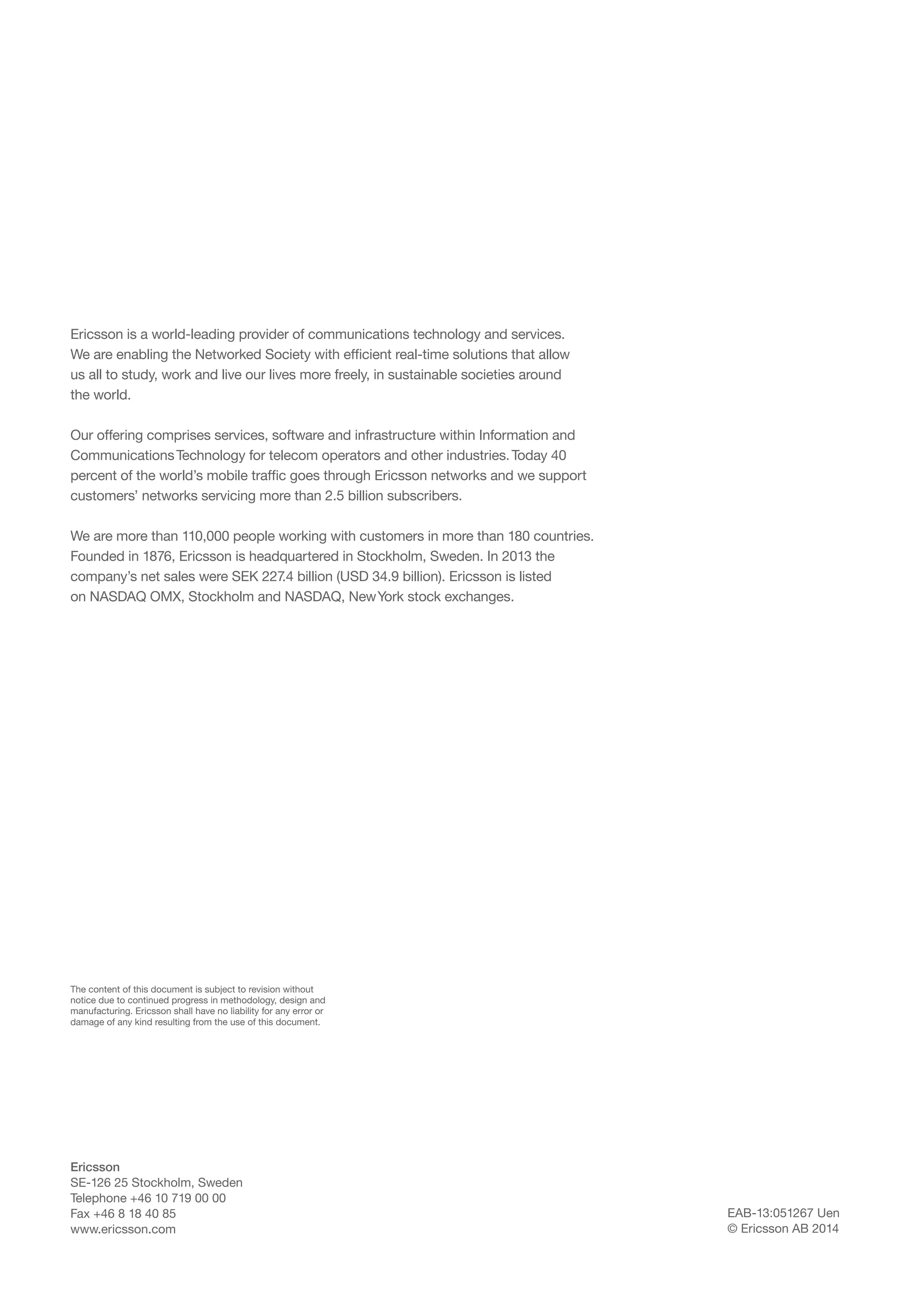 Ericsson is a world-leading provider of communications technology and services.
We are enabling the Networked Society with efficient real-time solutions that allow
us all to study, work and live our lives more freely, in sustainable societies around
the world.
Our offering comprises services, software and infrastructure within Information and
Communications Technology for telecom operators and other industries. Today 40
percent of the world’s mobile traffic goes through Ericsson networks and we support
customers’ networks servicing more than 2.5 billion subscribers.
We are more than 110,000 people working with customers in more than 180 countries.
Founded in 1876, Ericsson is headquartered in Stockholm, Sweden. In 2013 the
company’s net sales were SEK 227 billion (USD 34.9 billion). Ericsson is listed
.4
on NASDAQ OMX, Stockholm and NASDAQ, New York stock exchanges.

The content of this document is subject to revision without
notice due to continued progress in methodology, design and
manufacturing. Ericsson shall have no liability for any error or
damage of any kind resulting from the use of this document.

Ericsson
SE-126 25 Stockholm, Sweden
Telephone +46 10 719 00 00
Fax +46 8 18 40 85
www.ericsson.com

EAB-13:051267 Uen
© Ericsson AB 2014

 