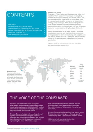 About this study

Contents
CONTENTS

2

internet reaches critical mass

3

CONCERNS AFFECT BEHAVIOR BUT NOT USAGE

4

ONLINE CONCERNS AND INCREASED INTERNET USE

5

PERSONAL SAFETY IS KEY

6

CONTINUING THE DISCUSSION

7

This report, Privacy, security and safety online, is the third
installment from Ericsson ConsumerLab investigating
matters of user privacy, integrity and security online.* The
first report examined these issues on a high level, trying
to map and understand the consumer, service provider
and regulatory landscape. While the second report went
on to explore different consumer benefits of sharing
personal information, in this third report we look further into
consumer concerns surrounding the usage of internet.
As this report is based on an online survey, it should be
noted that in countries with low internet penetration, the
online population is often dominated by early adopters who
are likely to display an equal, if not higher, level of maturity
as that of the average user in markets with high internet
penetration.
*) Previous reports are: Consumer privacy in an online world (2012)
and Personal information economy (2013).

Daily
internet
users

Markets
included
USA	

	

44%

Methodology

Mexico		

17%

The survey was conducted
through online questionnaires.
A total of 3,311 respondents in
six countries participated in the
survey. The study represents 215
million daily internet users, in
the ages 15-69 years, in the
included markets.

Sweden		

60%

Egypt	

18%

Pakistan 		

10%

Thailand		

21%
Percentage of
population

The voice of the consumer
Ericsson ConsumerLab has close to 20 years
experience of studying people’s behaviors and values,
including the way they act and think about ICT products
and services. Ericsson ConsumerLab provides unique
insights on market and consumer trends.
Ericsson ConsumerLab gains its knowledge through
a global consumer research program based on
interviews with 100,000 individuals each year, in more
than 40 countries and 15 megacities – statistically
representing the views of 1.1 billion people.

2 Ericsson consumerLab Privacy, security and safety online

Both quantitative and qualitative methods are used,
and hundreds of hours are spent with consumers
from different cultures. To be close to the market and
consumers,
Ericsson ConsumerLab has analysts in all regions where
Ericsson is present, which gives a thorough global
understanding of the ICT market and business models.
All ConsumerLab reports can be found at:
www.ericsson.com/consumerlab

 