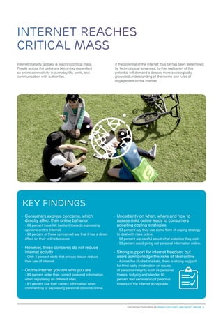 Internet reaches
critical mass
Internet maturity globally is reaching critical mass.
People across the globe are becoming dependent
on online connectivity in everyday life, work, and
communication with authorities.

If the potential of the internet thus far has been determined
by technological advances, further realization of this
potential will demand a deeper, more sociologically
grounded understanding of the norms and rules of
engagement on the internet.

key findings
›	 Consumers express concerns, which
directly affect their online behavior
	 - 68 percent have felt hesitant towards expressing
opinions on the Internet.
	 - 90 percent of those concerned say that it has a direct
effect on their online behavior.

›	However, these concerns do not reduce
internet activity
	 - Only 4 percent state that privacy issues reduce
their use of internet.

›	 On the internet you are who you are
- 89 percent enter their correct personal information
when registering on different sites.
- 81 percent use their correct information when
commenting or expressing personal opinions online.

›	

Uncertainty on when, where and how to
assess risks online leads to consumers
adopting coping strategies
- 93 percent say they use some form of coping strategy
to deal with risks online.
- 58 percent are careful about what websites they visit.
- 53 percent avoid giving out personal information online.

›	 Strong support for internet freedom, but
users acknowledge the risks of libel online
- Across the studied markets, there is strong support
for third party moderation on issues
of personal integrity such as personal
threats, bullying and slander. 80
percent find censorship of personal
threats on the internet acceptable.

Ericsson consumerLab Privacy, security and safety online 3

 