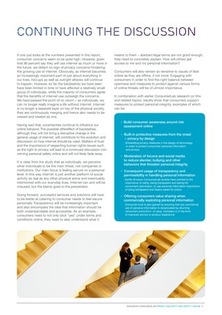 CONTINUING THE DISCUSSION
If one just looks at the numbers presented in this report,
consumer concerns seem to be quite high. However, given
that 96 percent say they will use internet as much or more in
the future, we detect no sign of privacy concerns hindering
the growing use of internet. Obviously, as internet becomes
an increasingly important part of just about everything in
our lives, hiccups as well as outright attacks will continue
to happen. However, so far the backlashes we have seen
have been limited in time or have affected a relatively small
group of individuals, while the majority of consumers agree
that the benefits of internet use outweigh the concerns.
We have passed the point of no return – as individuals, we
can no longer really imagine a life without internet. Internet
is no longer a separate layer on top of the physical society,
they are continuously merging and hence also needs to be
viewed and treated as one.
Having said that, uncertainties continue to influence our
online behavior. The possible aftereffect of backlashes,
although they will not bring a disruptive change in the
general usage of internet, will contribute to the evolution and
discussion on how internet should be used. Matters of trust
and the importance of respecting human rights issues such
as the right to privacy will lead to a continued discussion concerning personal safety online and will not likely fade away.
It is clear from the study that as individuals, we perceive
other individuals to be the main threat, not companies or
institutions. Our main focus is feeling secure on a personal
level. In this way internet is just another platform of social
activity as real as any other physical arena and inextricably
intertwined with our everyday lives. Internet can and will be
misused, but the blame goes to the perpetrator.
Going forward, successful services and solutions will have
to be better at catering to consumer needs to feel secure
personally. Transparency will be increasingly important
and also encompass the idea that information should be
both understandable and accessible. As an example,
consumers need to not only click “yes” under terms and
conditions online, they need to also understand what it

means to them – abstract legal terms are not good enough,
they need to concretely explain: How will others get
access to me and my personal information?
Consumers will also remain as sensitive to issues of libel
online as they are offline, if not more. Engaging with
consumers in order to find the right balance between
openness and measures to protect against various forms
of online threats will be of utmost importance.
In combination with earlier ConsumerLab research on this
and related topics, results show that consumers support
measures to protect personal integrity, examples of which
can be:

› Build consumer awareness around risk
assessment online
› Built-in protective measures from the onset
– privacy by design
	 · Embedding privacy measures in the design of technology,
in order to protect consumers’ personal information
and privacy.

› Moderation of forums and social media
to reduce slander, bullying and other
behaviors that threaten personal integrity
› Consequent usage of transparency and
permissibility in handling personal information
	 · Earlier Ericsson ConsumerLab studies have pointed to the
importance of clarity, being transparent and asking for
consumers’ permission, to use personal information importance
of being transparent and clearly asked for online.

› Offering consumers value sharing when
commercially exploiting personal information
	 · Consumer trust is also gained by ensuring that any commercial
use of personal information is reciprocated by returning
consumers some form of value, monetary or in the form
of improved service or product experience.

Ericsson consumerLab Privacy, security and safety online 7

 